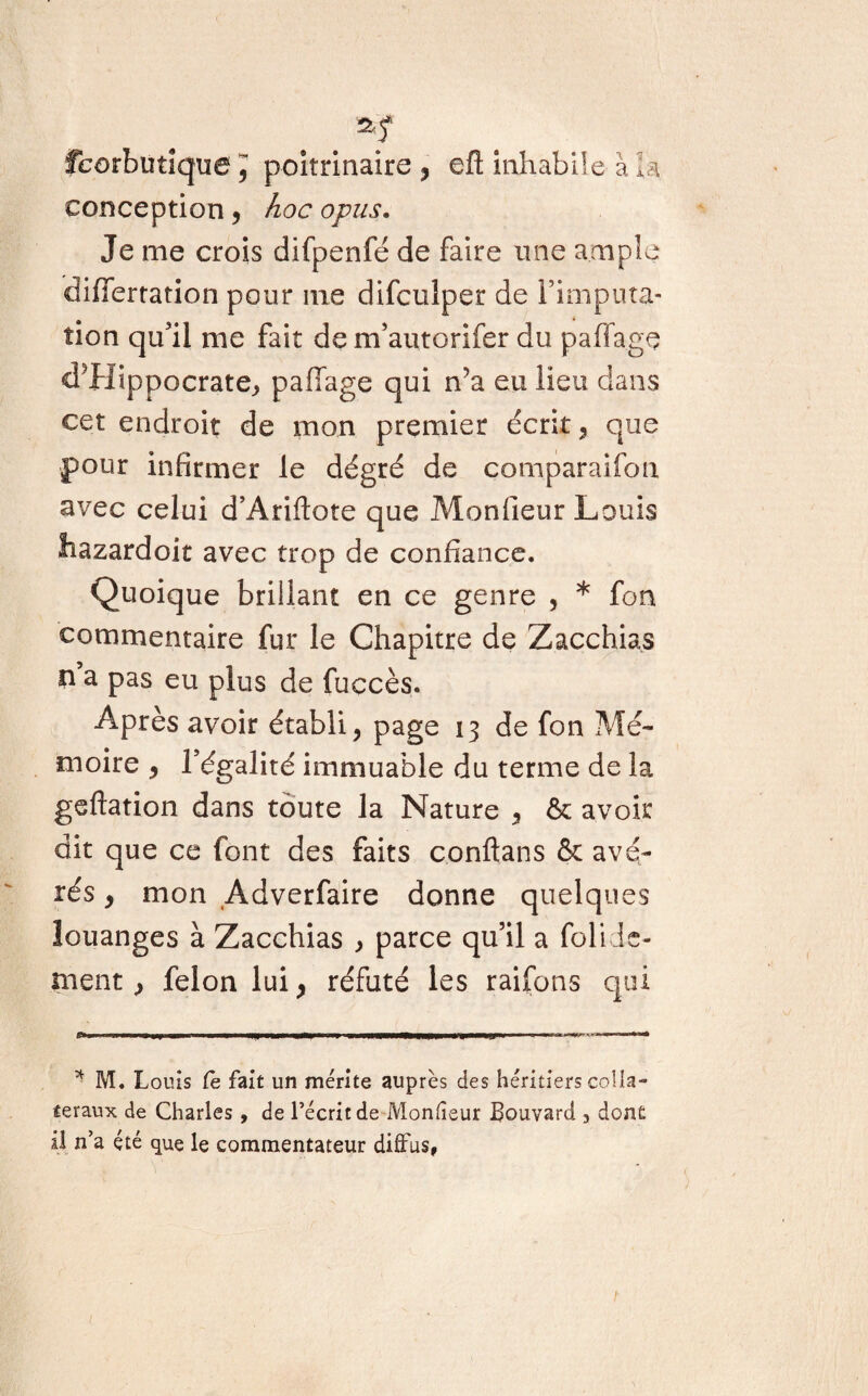 fcorbüîique J poitrinaire , efl inhabile à k conception, hoc opus. Je me crois difpenfé de faire une ample difîertation pour me difculper de l’imputa¬ tion qu’il me fait de m’autorifer du paffage d’Hippocrate, paflage qui n’a eu lieu dans cet endroit de mon premier écrit, que pour infirmer le dégré de comparaifon avec celui d’Ariftote que Monfieur Louis hazardoit avec trop de confiance. Quoique brillant en ce genre , * fon commentaire fur le Chapitre de Zacchias n a pas eu plus de fuccès. Après avoir établi, page 13 de fon Mé¬ moire , l’égalité immuable du terme de la geftation dans toute la Nature , & avoir dit que ce font des faits conftans & avé¬ rés , mon Adverfaire donne quelques louanges à Zacehias , parce qu’il a folidé¬ nient , félon lui, réfuté les raifons qui * M. Louis Ce fait un mérite auprès des héritiers colla¬ teraux de Charles, de l’écrit de Monfieur Bouvard , dont il n’a été que le commentateur diffus,