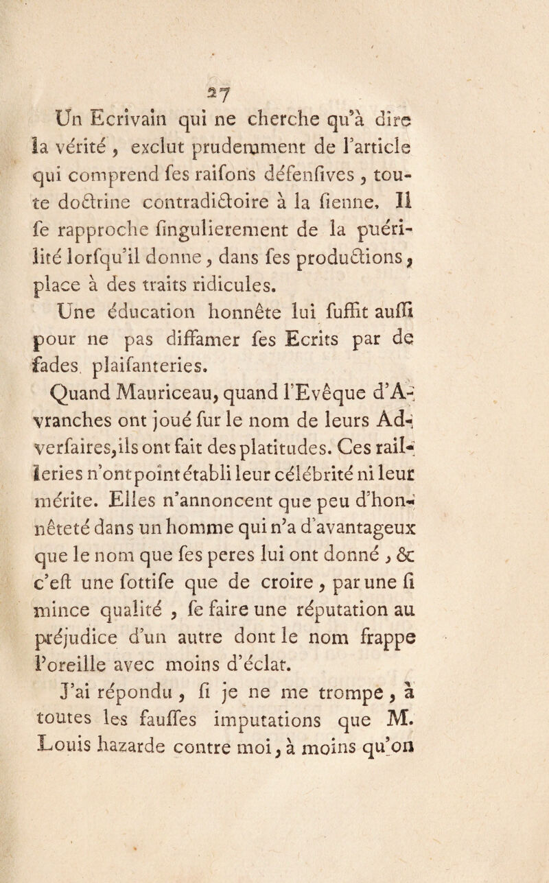 S7 Un Ecrivain qui ne cherche qu’à dire la vérité 9 exclut prudemment de l’article qui comprend les raifons défenfives 9 tou¬ te doétrine contradictoire à la Tienne, li fe rapproche fingulierement de la puéri¬ lité lorfqu’il donne 5 dans Tes productions 7 place à des traits ridicules. Une éducation honnête lui fuffit auffi pour ne pas diffamer Tes Ecrits par de fades, plaifanteries. _ Quand Mauriceau, quand l’Evêque d’A- vranches ont joué fur le nom de leurs Ad-; yerfaireSjüs ont fait des platitudes. Ces rail¬ leries n’ont point établi leur célébrité ni leur mérite. Elles n’annoncent que peu d’hon«- nêteté dans un homme qui nJa d'avantageux que le nom que fes peres lui ont donné * & c’eft une fottife que de croire 9 par une fi mince qualité , fe faire une réputation au préjudice d’un autre dont le nom frappe Poreille avec moins d’éclat. J’ai répondu 9 fi je ne me trompe , à toutes les fiuffes imputations que M. Louis hazarde contre moi ; à moins qu’on