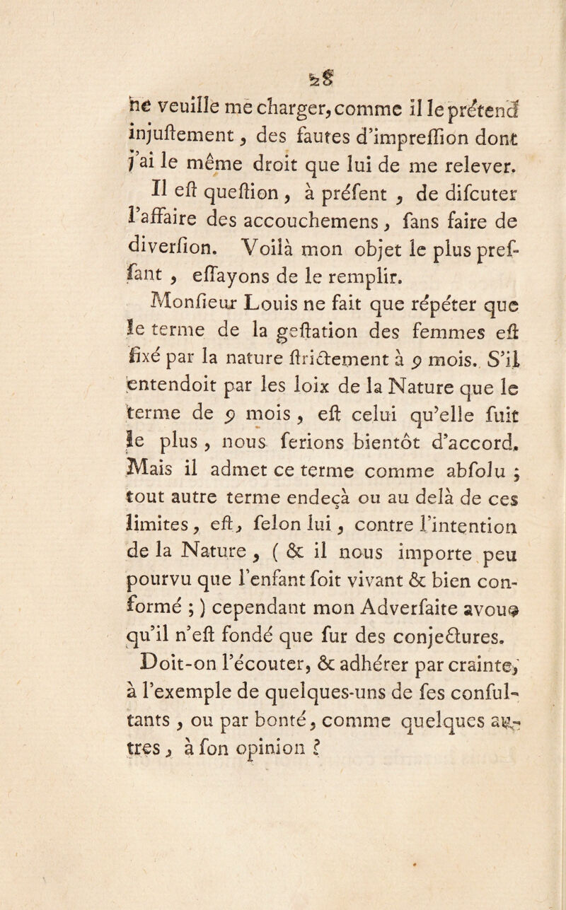 ht foe veuille me charger, comme il le prétend injuftement, des fautes d’imprefïion dont j ai le même droit que lui de me relever. Il eft queftion , à préfent , de difcuter 1 affaire des accouchemens, fans faire de diverfion. Voilà mon objet le plus prêt fant , effayons de le remplir. Moniteur Louis ne fait que répéter que le terme de la geftation des femmes eû fixé par la nature flriffement à p mois. S'il entendoit par les loix de la Nature que le terme de p mois , eft celui qu’elle fuit le plus , nous ferions bientôt d'accord* Mais il admet ce terme comme abfolu ; tout autre terme endeçà ou au delà de ces limites, eft, félon lui, contre l'intention de la Nature , ( & il nous importe peu pourvu que l'enfant foit vivant & bien con¬ formé ; ) cependant mon Adverfaite avou^ qu’il n’eft fondé que fur des conjectures. Doit-on l’écouter, & adhérer par crainte, à l’exemple de quelques-uns de fes conful- tants , ou par bonté, comme quelques au¬ tres , à fon opinion ?