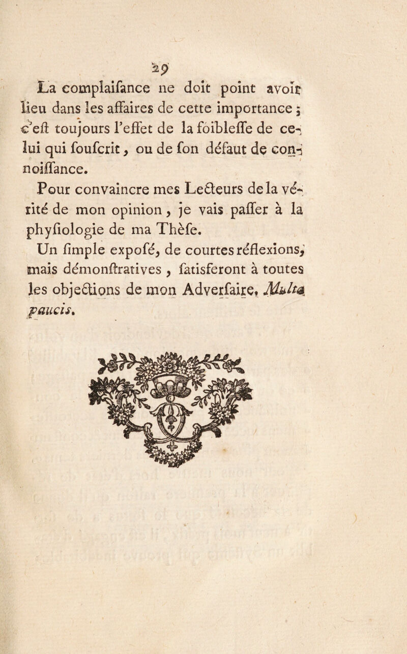 V 2$ La complaifance ne doit point avoiç lieu dans les affaires de cette importance $ c'efl: toujours reflet de la foibleffe de ce- lui qui foufcrit > ou de fon défaut de con-i noiffance. Pour convaincre mes Leéteurs delà vé¬ rité de mon opinion, je vais paffer à la phyfiologie de ma Thèfe. U11 limple expofé* de courtes réflexions, mais démonftratives , fatisferont à toutes les objeétions de mon Adverfaire. Muhé, paucu*