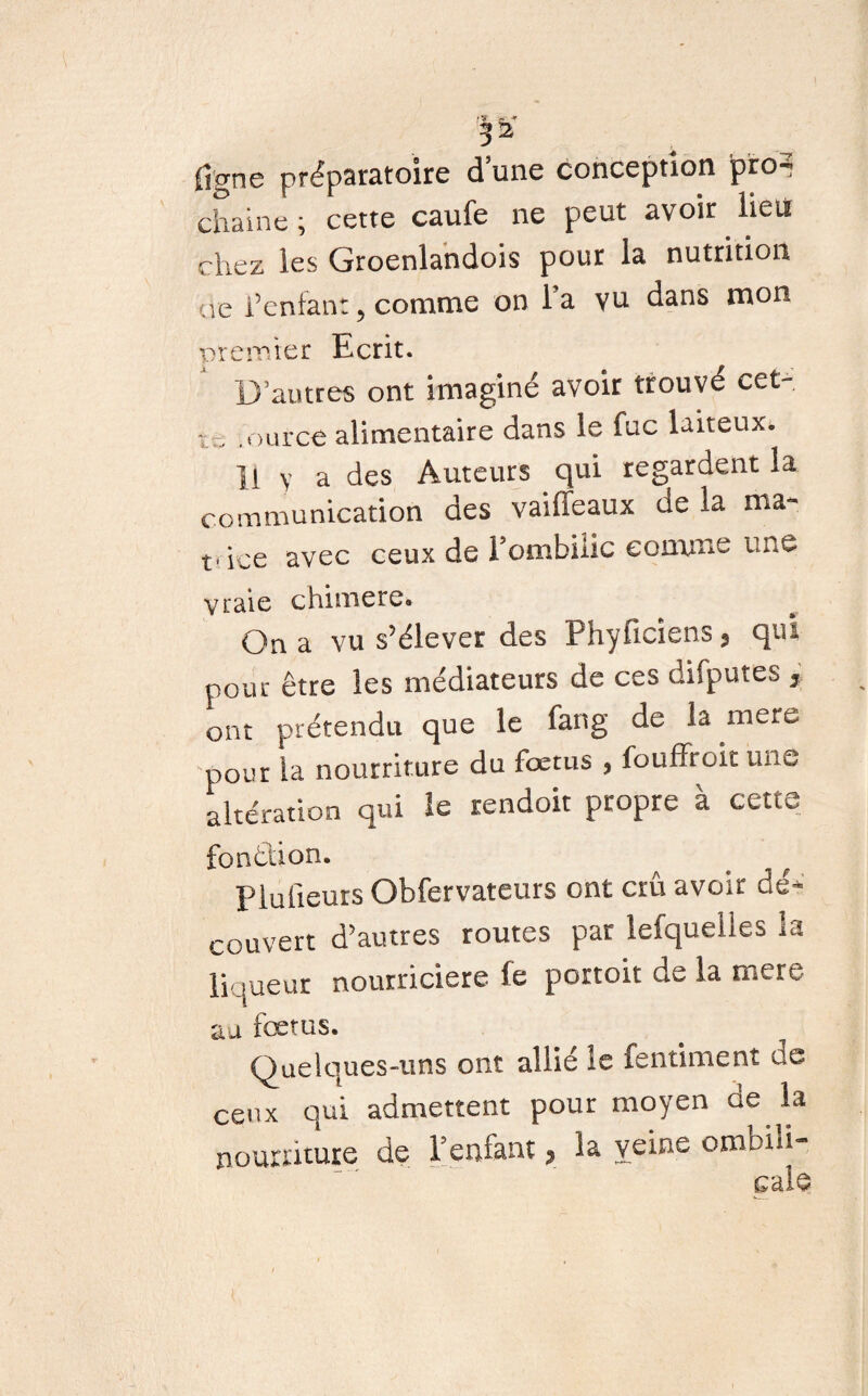 ( \ \ figne préparatoire d’une conception pro^ chaîne ; cette caufe ne peut avoir lieu chez les Groenlandois pour la nutrition ue l’enfant, comme on l a vu dans mon premier Ecrit. D’autres ont imaginé avoir trouvé cet¬ te ource alimentaire dans le fuc laiteux* ]1 Y a des Auteurs qui regardent la communication des vaiffeaux de la ma- fice avec ceux de Fombilic comme une vraie chimere» On a vu s’élever des Fhyficiens 3 qn- pour être les médiateurs de ces difputes , ont prétendu que le fang de la mere pour la nourriture du fœtus , fouffroit une altération qui le rendoit propre à cette fonction. . ^ P lu lieurs Obfervateurs ont crû avoir dé¬ couvert d’autres routes par lefqueiles la liqueur nourricière fe portoit de la mere au foetus. Quelques-uns ont allié le fentiment de ceux qui admettent pour moyen de la nourriture de l’enfant, la veine ombili-