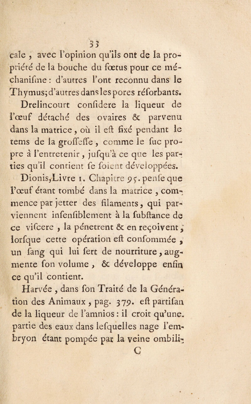 cale 5 avec Popinion qu’ils ont de la pro¬ priété de la bouche du fœtus pour ce mé- chanifme : d’autres Font reconnu dans le Thymus;d’autresdanslespores réforbants. Drelincourt confidere la liqueur de l’œuf détaché des ovaires & parvenu dans la matrice , où il eft fixé pendant le tems de la grofieffe , comme le fuc pro¬ pre à l’entretenir , jufqu’à ce que les par¬ ties qu’il contient fe foient développées. Dionis,Livre i. Chapitre pç. penle que F œuf étant tombé dans la matrice , com¬ mence par jetter des filaments, qui par¬ viennent infenfiblenient à la fubftance de ce vifcere , la pénètrent & en reçoivent, iorfque cette opération eft confommée > un fang qui lui fert de nourriture, aug¬ mente fon volume , & développe enfin ce qu’il contient. Harvée , dans fon Traité de la Généra¬ tion des Animaux , pag. 37p. eftpartifan de la liqueur de Famnios : il croit qu^une, partie des eaux dans lefquelles nage l’em¬ bryon étant pompée par la veine ombili- C