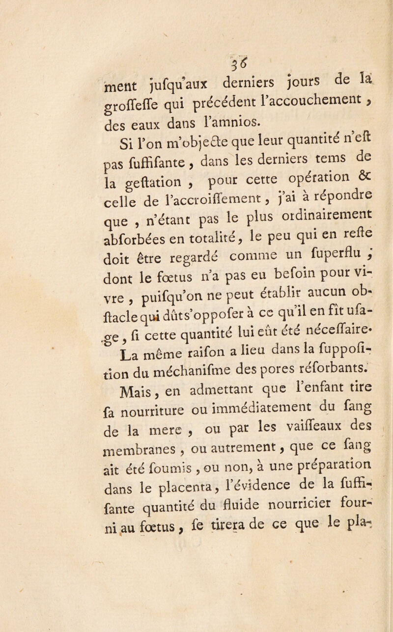ment jufqu’aux derniers jours de là groffeffe qui précédent 1 accouchement , des eaux dans 1 amnios. Si l’on m’obje&e que leur quantité n’eft pas fuffifante , dans les derniers^ teins de la geftation , pour cette opération & celle de l’accroiffement, j’ai à répondre que , n’étant pas le plus ordinairement abforbées en totalité, le peu qui en refle doit être regardé comme un fuperflu , dont le foetus n’a pas eu befoin pour vi¬ vre , puifqu’on ne peut établir aucun ob- llacle qui duts’oppoler à ce qu il en fît ufa- , fi. cette quantité lui eut ete neceffaire* ^ La même raifon a lieu dans la fuppofi- tlon du méchanifme des pores réforbants. Mais, en admettant que l’enfant tire la nourriture ou immédiatement du fang de la mers , ou par les vaiffeaux des membranes , ou autrement, que ce fang ait été fournis , ou non, à une préparation dans le placenta, l’évidence de la fuffi¬ fante quantité du fluide nourricier four¬ ni au foetus, fe tirera de ce que le pla-