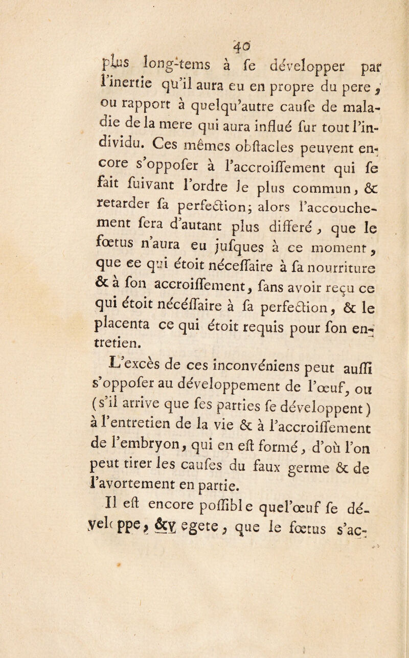 4® fins long-tems à fe développer par I inertie qn il aura eu en propre du pere s ou rapport à quelqu’autre caufe de mala¬ die delà mere qui aura influé fur toutPin- dividu. Ces mêmes obftacles peuvent en¬ core s oppofer à l'accroifTement qui fe fait fuivant 1 ordre Je plus commun, & retarder fa perfection; alors l’accouche¬ ment fera d autant plus différé ^ que le fœtus n aura eu jufques à ce moment , que ee qui étoit néceffaire à fa nourriture & a fon accroiffement, fans avoir reçu ce qui étoit nécéiTaire à fa perfedion, ôc le placenta ce qui étoit requis pour fon en¬ tretien. L'excès de ces inconvéniens peut aufïî s'oppofer au développement de l'œuf, ou (s il arrive que fes parties le développent) a 1 entretien de la vie & a l'accroilfement de l'embryon, qui en eft formé, d'où l'on peut tirer les caufes du faux germe & de l’avortement en partie. II eft encore poffible quel’œuf fe dé- yelc ppe> egete ; que le fœtus s’aç-