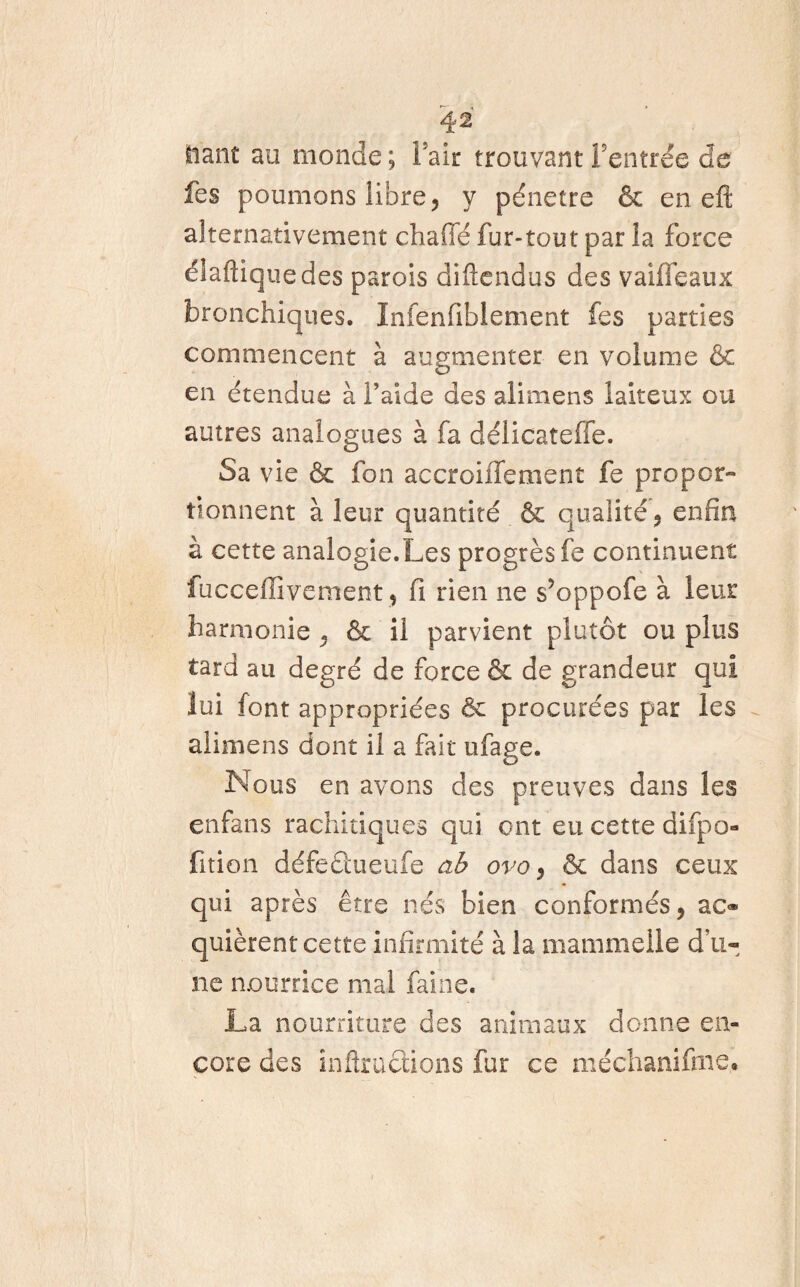 liant au monde ; Fait trouvant Feutrée de fes poumons libre, y pénétré & eneft alternativement chaffé fur-tout par îa force élaftiquedes parois diftendus des vaiffeaux bronchiques. Infenfiblement fes parties commencent à augmenter en volume & en étendue à Faide des alimens laiteux ou autres analogues à fa délicateffe. Sa vie & fon accroiffement fe propor¬ tionnent à leur quantité & qualité, enfin à cette analogie.Les progrès fe continuent fuccelîivement, fi rien ne s’oppofe à leur harmonie , & il parvient plutôt ou plus tard au degré de force & de grandeur qui lui font appropriées & procurées par les alimens dont il a fait ufage. Nous en avons des preuves dans les enfans rachitiques qui ont eu cette difpo- fition défeûueufe ab ovo, & dans ceux qui après être nés bien conformés, ac® quièrent cette infirmité à la mammelle d’u¬ ne nourrice mal faine. La nourriture des animaux donne en» core des infiructions fur ce méchaniftne.