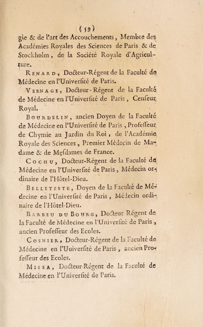* C js) gïe & de l’art des Accouchements, Membre des P' Academies Royales des Sciences de Paris & de Stockholm, de la Société Royale d’Agricul- . _ -A , . «, • j x , ’ îure. Renard, Doéteur-Régent de la Faculté de Médecine en FUniverfité de Paris. Vernage, Doéteur- Régent de la Faculté de Médecine en FUniverfité de Paris, Cenfeur, f ' - . • • •*: !• v * 1 Royal. Bourdelin, ancien Doyen de la Faculté de Médecine en PUniverfité de Paris , Profefieur de Chymie au Jardin du Roi s de F Académie Royale des Sciences, Premier Médecin de Ma¬ dame ôc de Mefdames de France. Cochü, Doéteur-Régent de la Faculté de v Médecine en FUniverfité dé Paris , Médecin or¬ dinaire de FBoteRDieu. Belleteste, Doyen de la Faculté de Mé¬ decine en FUniverhté de Paris, Médecin ordi¬ naire de FHôtel-Dieu. B a r b e u du Bourg, Doéfceur Régent de la Faculté de Médecine en FUniv^rfitc de Paris n ancien ProfelFeur des Ecoles. Cosnier, Doéteur-Régent de la Faculté de Médecine en FUuiverfité de Paris , ancien Pro* fefieur des Ecoles. Mis s A, Doébeur-Régent de la Faculté de Médecine en FUniverfité de Paris. H