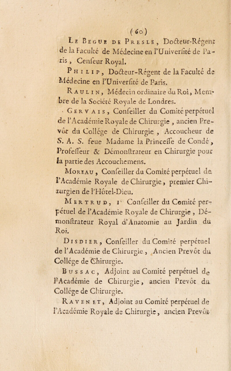 f<o) Le Begue de Presle , D-oéteur-Régenr de la Faculté de Médecine en FUniverfité de Pa- ris„ Cenfeur Royal. Philip, Do&eur-Rcgent de la Faculté de Médecine en PUniverfïté de Paris, R A u l i n j Médecin ordinaire du Roi 5 Mem¬ bre de la Société Royale de Londres. ‘ G e r y a i s , Confeiller du Comité perpétuel de PAcadémie Royale de Chirurgie 3 ancien Pre- vot du Collège de Chirurgie , Accoucheur de S. A. S. feue Madame la PrinceiFe de Condé, Profeiïeur & Démonftrareur en Chirurgie pour la partie des Accouchemens. Moreau , Confeiller du Comité perpétuel de PAcadémie Royale de Chirurgie , premier Chi¬ rurgien de PHôrel-Dieu. M e r t r u d , i Confeiller du Comité per¬ pétuel de l’Académie Royale de Chirurgie , Dé- înoriflrateur Royal d5Anatomie au Jardin du Roi. ) Disdier, Confeiller du Comité perpétuel de PAcadémie de Chirurgie., Ancien Prévôt du Collège de Chirurgie. B u s s a c , Adjoint au Comité perpétuel de PAcadémie de Chirurgie, ancien Prévôt du Collège de Chirurgie. Raven et, Adjoint au Comité perpétuel de PAcadémie Royale de Chirurgie, ancien Prévôt