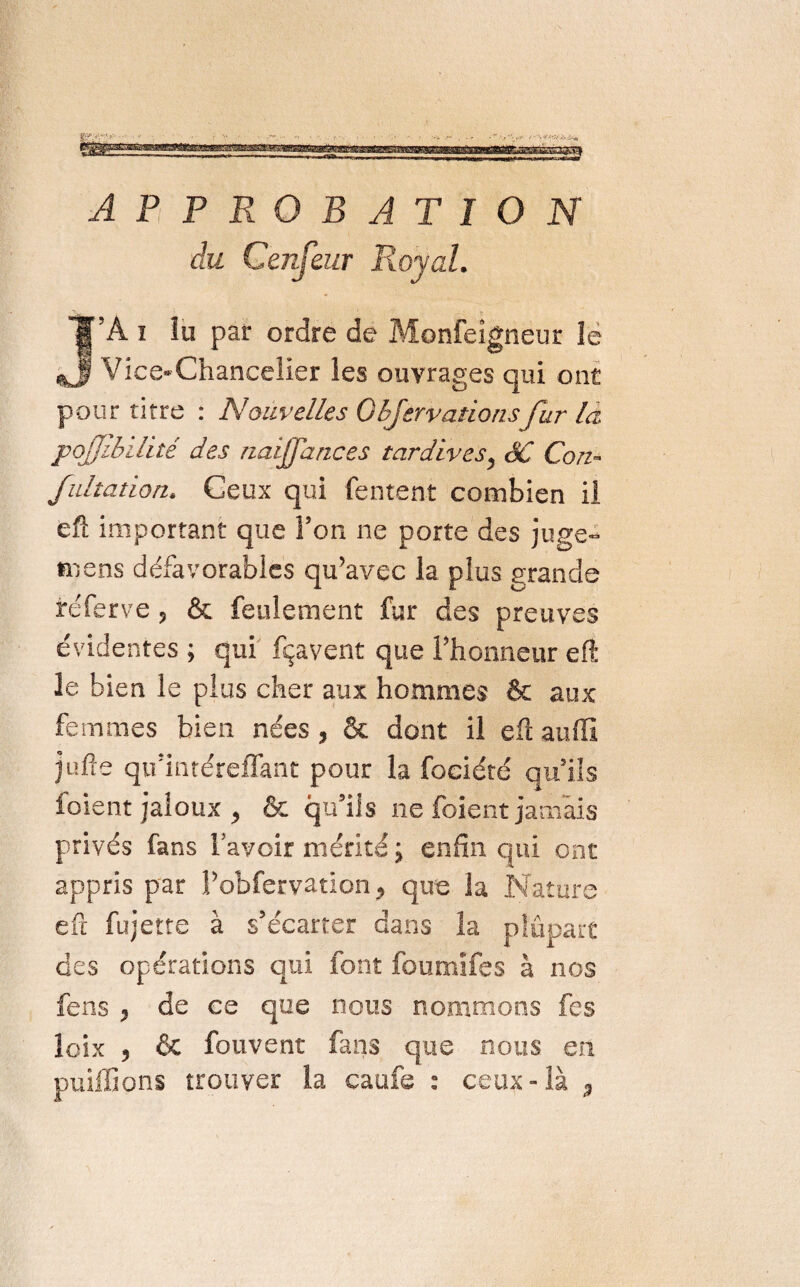 APPROBATION J’A i îu par ordre de Monfeigneur le Vice-Chancelier les ouvrages qui ont pour titre : Nouvelles OlJerva.no/isfur la pojjibilité des naijfances tardives, SC Con- fultation. Ceux qui Tentent combien il eft important que l’on ne porte des juge» mens défavorables qu’avec la plus grande réferve, & feulement fur des preuves évidentes ; qui fçavent que l’honneur eft le bien le plus cher aux hommes & aux femmes bien nées, & dont il eft auffi jufîe qu’intéreflant pour la fociété qu’ils foient jaloux , & qu’ils ne foient jamais privés fans l’avoir mérité ; enfin qui ont appris par l’obfervation, que la Nature eft fujette à s’écarter dans la plupart des opérations qui font fbumifes à nos fens , de ce que nous nommons fes loix , & fouvent fuis que nous en publions trouver la caufe : ceux-là ,