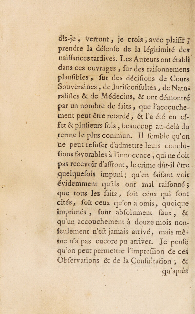 0ï5»]e * Verront, je crois , avec plaifir ; prendre la défenfe de la légitimité des naiffances tardives. Les Auteurs ont établi dans ces ouvrages, far des raifonnemens plaufibles , fur des décidons de Cours Souveraines , de Jurifconfultes , de Mata* ralifles & de Médecins, & ont démontré par un nombre de faits, que l’accouche¬ ment peut être retardé, & la été en ef¬ fet & plufieurs fois, beaucoup au-delà du terme le plus commun. 11 femble qu'on 0e peut refufer d’admettre leurs conclu¬ ions favorables à l'innocence, qui ne doit pas recevoir d’affront, le crime dût-il être quelquefois impuni; qu’en faifant voir évidemment qu'ils ont mal raifonné ; que tous les faits, foit ceux qui font cités, foit ceux qu’on a omis> quoique imprimés , font abfolument faux, & qu’un accouchement à douze mois non- feulement n’eft jamais arrivé, mais mê¬ me n’a pas encore pu arriver. Je penfe qtfon peut permettre l’impreffion de ces Obfervations & de îa Çonfultaiion ; fie qu’après