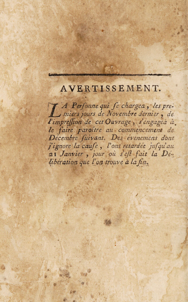 / ' c4r is % ‘iv - ’ • ' ' ■ ! ... AVERTISSEMENT. ÿ}|' ; t\ .. » [TT- Perforine qui fie chargea , les pre* JL^j rniers jours de Novembre dernier y de hinprejjion de cet Ouvrage, s'engagea àm le faire paroitre au commencement de , Décembre fuivant\ Des èvenemens dont f ignore la caufe y Vont retardée jufquau ai Janvier y jour où s ejl fait la Dé~ libération* que fort trouve à la fin. / w 5.-S» V #- a