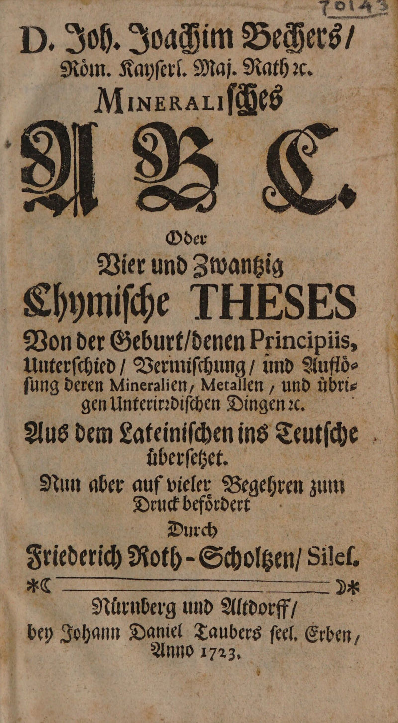 D. Joh. Joachim Bechers / Roͤm. Kayſerl. Maj. Rathꝛc. Muxxariſches Oder * Vier und Zwantzig Chymiſche THESES Unterſchied / Vermiſchung / und Aufloͤ⸗ ſung deren Mineralien, Metallen, und uͤbri⸗ gen Unterirrdiſchen Dingen ec. uͤberſetzet. Nun aber auf — Zgehren zum Dre befördert Durch Nuͤrnberg und Altdorff/ bey Johann er feet, —