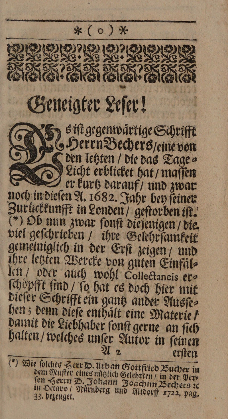 Klo) ISHTTIENN SB: Geneigter Lefer! LER 63 Siligegenwärtige Schrift LE Herrn Bechers / eine von I 97 € ven letzten / die das Tage⸗ erkurtz darauf) und zwar noch in dieſen A, 1682. Jahr bey feiner Zuruͤckkunfft in Londen/ geſtorben iſt. Ob num zwar fonft die jenigen die. viel geſchrieben / ihre Gelehrſamfeit gemeiniglich in der Erſt zeigen / und ihre letzten Wercke von guten Einfaͤl⸗ ‚den oder auch wohl Colledtaneis er» ſchoͤpfft ſind / To hat es doch Bier mie dieſer Schrifftein gantz ander Ausſe⸗ hen; denn dieſe enthält eine Materie f damit Die Liebhaber fonft gerne an fich halten / welches unfer Autor in feinen A2 erſten (*) Wie ſolches Zerr D. Urban Sottfried Bucher in dem Nuſter eines müglich Gelehrten I in der ers fon Seren DO. Johann Jogchim Bechers x in Hetavo / Nürnberg und Altdorff 2722, pag, 233, bezeuget.