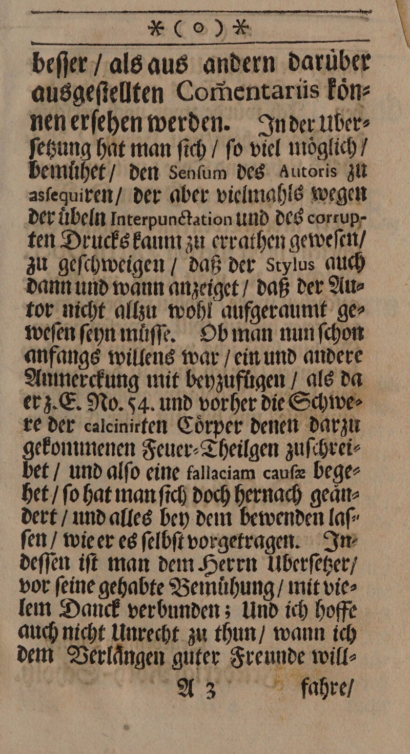 befier / als aus andern Darüber ausgefiellten Comentartis koͤn⸗ nenerfehen werden. Inder Uber⸗ fesung hat man fich / fo viel möglich / bemuͤhet den Senfum des Autoris zU asfequiren/ der aber vielmahls wegen Der übeln Interpundtation und DES corrup- ten Drucks kaum zu errathen geweſen / zu geſchweigen / daß der Stylus au) dann und wann anzeiget / daß der Au⸗ tor nicht allzu wohl aufgeraumt ger weſen ſeyn muͤſſe. Obman nunfchon anfangs willens war / ein und andere Aumerckung mit beyzufugen / ale da er z. E. No. 54. und vorher die Schive> re der calcinirten Körper denen darzu gekommenen Feuer-Theilgen zuſchrei⸗ bet / und alſo eine fallaciam caufz bege- bet / fo bat manfich Doch hernach geaͤn⸗ dert / undalles bey dem bewenden laf fen / wieer es felbft vorgetragen. Im deſſen ift man dem Herren Uberfeger/ vor feine gehabte Bemühung/ mit vie lem Dance verbunden 5 Und ich hoffe auch nicht Unrecht zu thun / wann ic) dem Verlaͤngen guter Freunde will- ee
