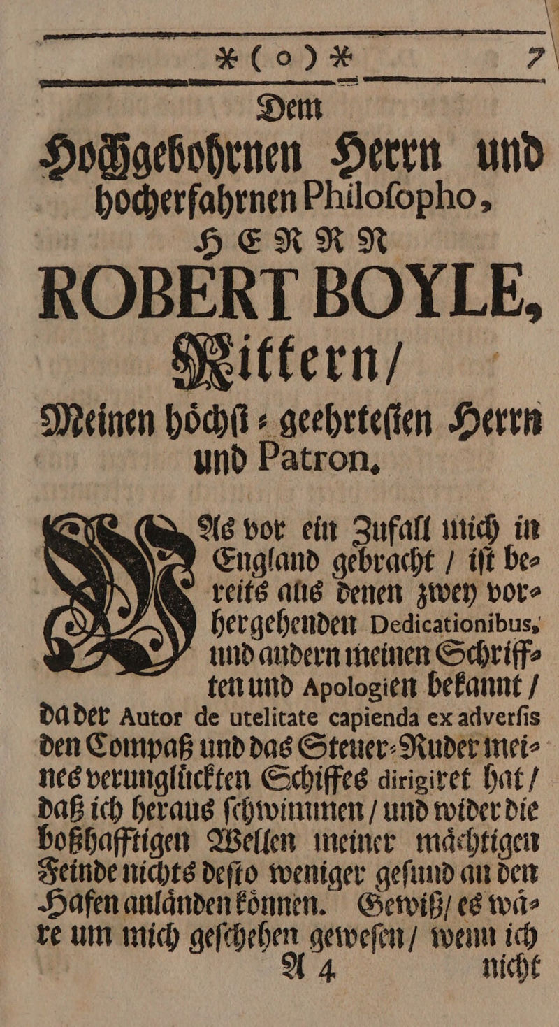 Hochgebohrnen Herrn und hocherfahrnen Philofopho, HERNN ROBERT BOYLE, Rittern / Meinen Höchl + geehrteſten Herrn Ag vor ein Zufall mich in England gebracht / iſt be⸗ reits aus denen zwey vor⸗ und Patron. U IN | OD. ) hergehenden Dedicationibus, I) md andern meinen Schriff⸗ ' ten und Apologien bekannt / da der Autor de utelitate capienda ex adverfis den Compaß und das Stener- Ruder mei⸗ nes verunglückten Schiffeg dirigiret hat / daß ich heraus ſchwimmen / und wider Die boßhafftigen Wellen meiner mächtigen Feinde nichts defto weniger gefund an dem Hafen anländen können. Gewiß / ee waͤ⸗ ve um mich geſchehen gewefen/ wenn ich | 4 nicht