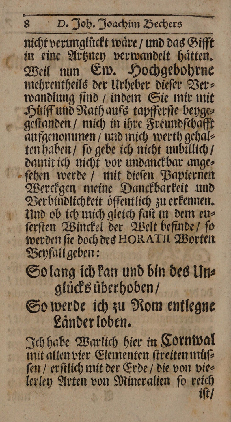 nicht verunglückt ware / und das Sifft “in eine. Arknney verwandelt hätten. Weil nun Em. Hochgebohrne mehrentheils der Urheber diefer Ver⸗ wandlung ſind / indem Sie mir mit Hüuͤlff und Rath aufs tapfferſte beyge⸗ geſtanden / mich in ihre Freundſchafft aufgenommen / und mich werth gehal⸗ ten haben / fo gebe ich nicht unbillich / damit ich nicht vor undanckbar ange⸗ ſehen werde / mit dieſen Papiernen Werckgen meine Danckbarkeit und Verbindlichkeit oͤffentlich zu erkennen. v Und ob ich mich gleich faſt in dem eu⸗ ſerſten Winckel der Welt befinde / fo werden fie doch rg HORATI Worten Beyfallgeben: — J Solang ich Fan und bin des Un⸗ gluͤcks uͤberhoben / So werde ich zu Rom entlegne Laͤnder loben. Ich habe Warlich hier in Cornwal mit allen vier Elementen ſtreiten muͤſ⸗ ſen / erſtlich mit der Erde / die von vie⸗ lerley Arten von Mineralien ſo 1