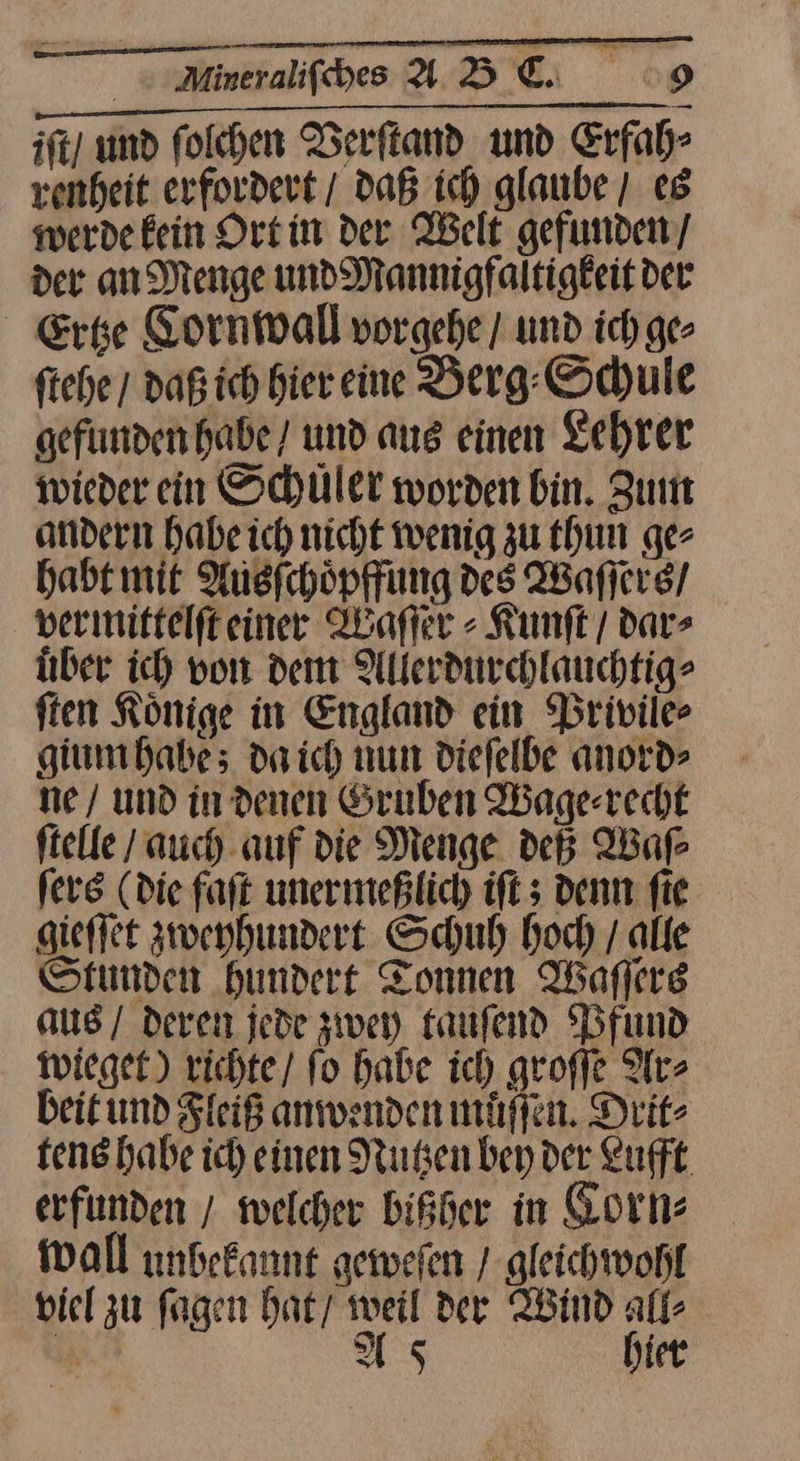BORN. 1. ish ee iſt und folchen Berftand und Erfah⸗ renheit erfordert / Daß ich glaube / es werde kein Ortin der Welt gefunden/ der an Menge und Mannigfaltigkeitder Ertze Cornwall vorgehe / und ich ge ftehe / daß ich bier eine Berg. Schule gefunden habe/ und aus einen Lehrer wieder ein Schüler worden bin. Zum andern habe ich nicht wenig zu thun ge⸗ habt mit Ausſchoͤpffung des Waſſers / vermittelfteinee Waſſer⸗Kunſt / dar» über ich von dem Allerdurchlauchtig⸗ ften Könige in England ein Privile⸗ gium habe; da ich nun diefelbe anord> ne / und in denen Gruben Wage⸗recht ſtelle auch auf die Menge deß Waſ⸗ fer (Die faſt unermeßlich iſt; denn fie gieſſet zweyhundert Schuh hoch / alle Stunden hundert Tonnen Waflere aus / deren jede zwey tauſend Pfund wieget) richte / ſo habe ich groſſe Ar⸗ beit und Fleiß anwenden muͤſſen. Drit⸗ tens habe ich einen Nutzen bey der Lufft erfunden / welcher bißher in Korn⸗ wall unbekannt geweſen / gleichwohl viel zu fagen hat weil der Wind all⸗ ir As hier
