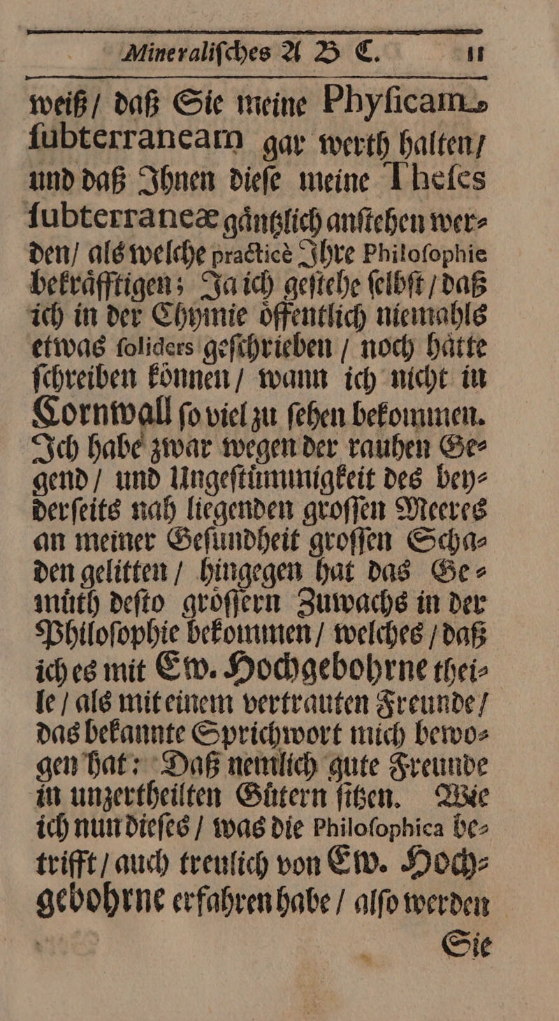 weiß/ daß Sie meine Phyficam. fübterranearn gar werth halten, und daß Ihnen diefe meine Ihefes ſubterraneæ gaͤntzlich anſtehen wer- den / als welche pradtice Ihre Philofophie bekraͤfftigen; Ja ich geſtehe ſelbſt / daß ich in der Chymie oͤffentlich niemahls etwas foliders gefihrieben / noch hätte fchreiben koͤnnen wann ich’ nicht in CKornwall ſo viel zu fehen bekommen. Ich habe zwar wegen der rauhen Ge⸗ gend / und Ungeſtuͤmmigkeit des bey⸗ derſeits nah liegenden groſſen Meeres an meiner Geſundheit groſſen Scha⸗ den gelitten / hingegen hat das Ge⸗ muͤth deſto groͤſern Zuwachs in der Philoſophie bekommen / welches / daß iches mit Ew. Hochgebohrne thei⸗ le / als mit einem vertrauten Freunde / das bekannte Sprichwort mich bewo⸗ gen hat: Dog nemlich gute Freunde an unzertheilten Gutern ſitzen. Wie ich nun dieſes / was die Philofophica be⸗ trifft / auch treulich von Ew. Hoch⸗ gebohrne erfahren habe / alſo werden Sie
