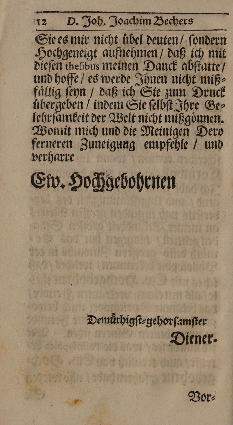 Sie es mir nicht. Übel deuten / ſondern Hochgeneigt aufnehmen daB ich mit dieſen thefibus meinen Danck abſtatte / und hoffe / es werde Ihnen nicht miß⸗ faͤllig ſeyn / daß ich Sie zum Druck übergeben / indem Sie ſelbſt Ihre Ge⸗ lehrſamkeit der Welt nicht mißgoͤnnen. Womit mich und die Meinigen Dero ferneren Zuneigung empfehle / und verharre | Ev, Hochgebohrnen Demüthigft-geborfamfter Diener: Vor⸗