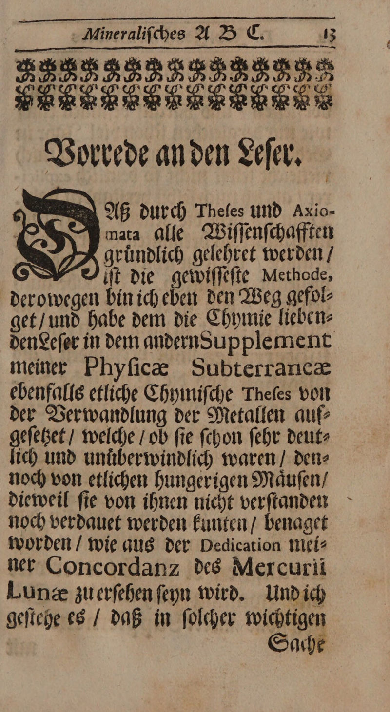 ETTERTTTLTTTETT 88888888886888 Vorrede an den Leſer. AB Durch Thefes UND Axio- mata alle Wiffenfchafften gründlich gelehret werden / it Die gewiſſeſte Methode, derowegen Din ich. eben den Weg gefol- get/und habe dem die Chymie lieben⸗ denLeſer in dem andernSupplement meiner Phyſicæ Subterranex ebenfalls etliche Chyinifche Thefes von der Berwandlung der Metallen auf eſetzet / welche / ob fie ſchon ſehr deut- ich und unuͤberwindlich waren / den⸗ noch von etlichen hungerigen Maͤuſen / dieweil ſie von ihnen nicht verſtanden noch verdauet werden kunten / benaget worden / wie aus der Dedication mei⸗ ner Concordanz des Mercurii Lunze zuerfehenfeyn wird. Und ich geſtehe es / daß im folcher wichtigen | Sade L