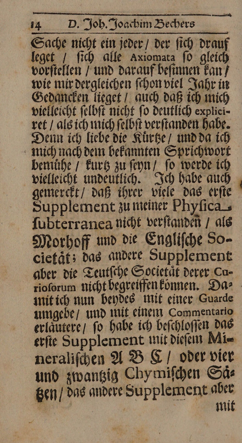 Sache nicht ein jeder / der fich drauf leget / fich alle Axiomata ſo gleich vorftelfen Fund darauf befinnen kan / wie mirdergleichen ſchon viel Jahr in Gedanken lieget / auch daß ich mich vielleicht felbft nicht fo Deutlich explici- ret / algich mich felbft verftanden Babe. Denn ich liebe die Kuͤrtze und da ich mich nach dein bekannten Sprichwort bemuͤhe / kurtz zu ſeyn fo werde ich vielleicht undeutlih. Ich babe auch gemerckt/ daß ihrer viele das erſte Supplement zu meiner Phyfica {ubterranea nicht verftanden / als Morhoff und die Englifche So- ciefät; das andere Supplement aber die Teutſche Societät derer Cu- rioforum nicht begreiffen können. Da⸗ mit ich nun beydes mit einer Guarde umgebe / und mit einem Commentario erlaͤutere / fo habe ich beſchloſſen das erſte Supplement mit dieſem Mi- neraliſchen A B &amp; oder vier und zwantzig Chymiſchen Saͤ—⸗ tzen / das andere Supplement aber Re wit
