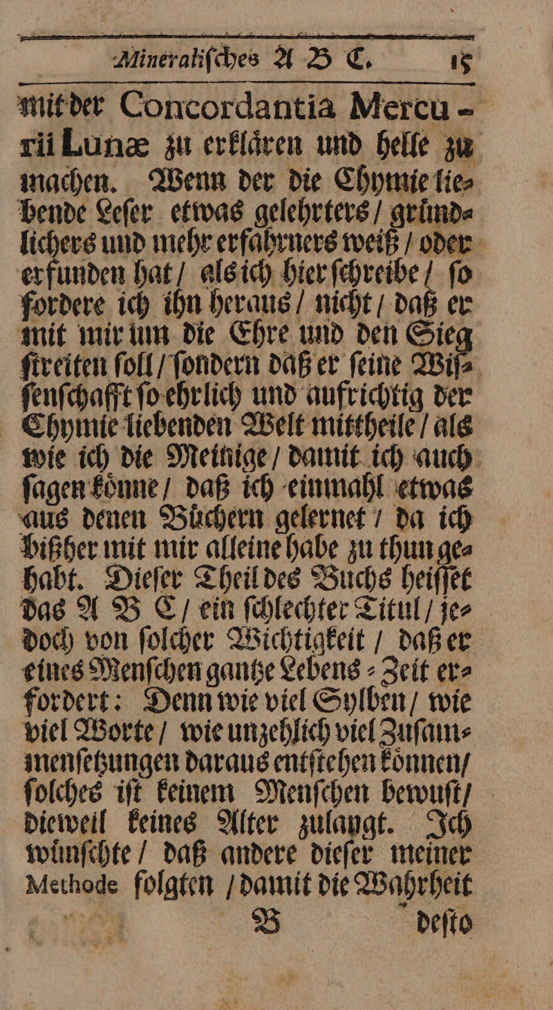 mit der Concordantia Mercu - rii Luncæ zu erklären und heile zw machen. Wenn der die Chymie lie⸗ bende Lefer etwas gelehrters / grund⸗ lichers und mehr erfahrners weiß / oder erfunden hat / als ich hier ſchreibe ſo fordere ich ihn heraus / nicht / daß er mit mir um die Ehre und den Sieg ſtreiten ſoll / ſondern daß er feine Wiſ⸗ ſenſchafft ſo ehrlich und aufrichtig der Chyinie liebenden Welt mittheile / als wie ich die Meinige / damit ich auch ſagen koͤnne / daß ich einmahl etwas aus denen Buͤchern gelernet / da ih bißher mit mir alleine habe zu thun ge⸗ habt. Dieſer Theil des Buchs heiſſet Das ADB Ey, ein fhlechter Titul / je⸗ doc) von folder Wichtigkeit / daß er eines Menfchen gantse Zebeng - Zeit er⸗ fordert: Denn wie viel Sylben/ wie viel Worte/ wieunzehlich viel Zuſam⸗ menſetzungen daraus entftehen önnen/ folches ift Feinem Menfchen bewuſt / Dieweil Feines Alter zulaygt. Ich wuͤmſchte / daß andere diefer meiner Methode folgten / damit die Wahrheit gi 8 deſto