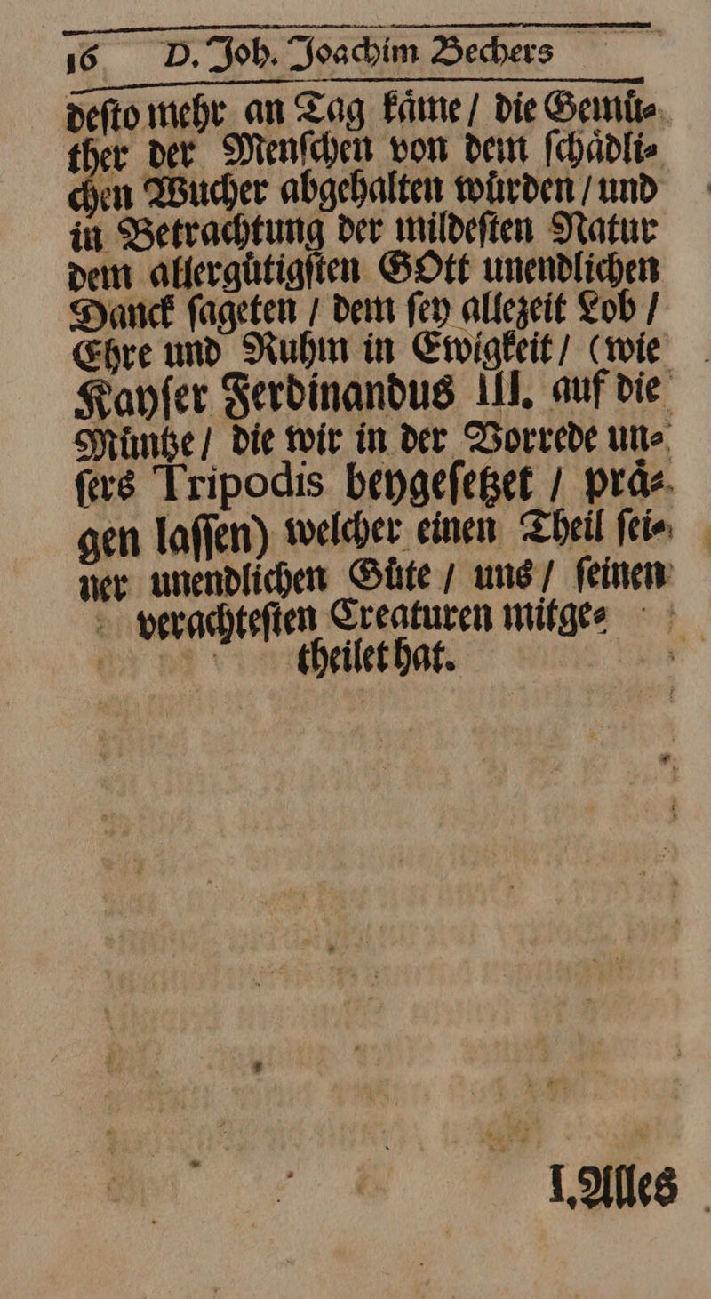 defto mehr. an Tag kaͤme / die Semits 3 der Menſchen von dem ſchaͤdli⸗ yon Wucher abgehalten würden / und in Betrachtung der mildeften Natur dem allergutigſten SHOrt unendlichen Dank fageten / dem ſey allezeit Lob / Ehre und Ruhm in Ewigkeit/ (wie . Kanfer Ferdinandug II. auf die Muͤntze die wir in der Vorrede un⸗ ſers Tripodis beygefeget / praͤ⸗ sen laflen) welcher einen Theil fein ner unendlichen Guͤte / ung / feinen verachteſten Creaturen mitge⸗ theilet hat. L.Alles
