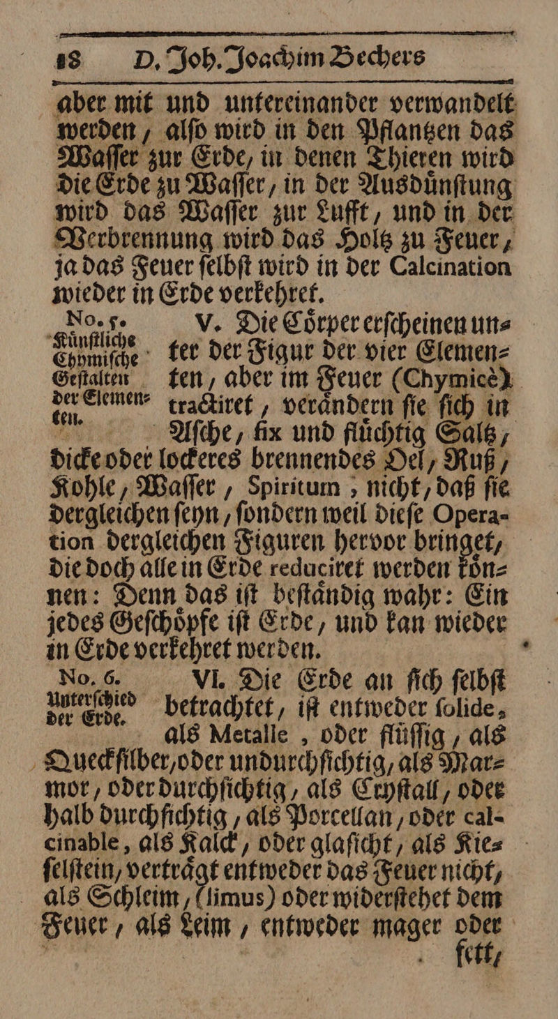 aber mit und unfereinander verwandelt werden , alfd wird in den Pflantzen das Waſſer zur Erde, in denen Thieren wird Die Erde zu Wafler, in der Ausdünftung wird das Waſſer zur Zufft, und in der. Berbrennung wird das Hols zu Feuer, ja das Feuer felbft wird in der Calcination — in Erde se as V. Die Corpererfcheinenuns Se. fer der Figur Der vier Elemen- Seftalten ten, aber im Feuer (Chymicèe) Deinen tractiret, verändern fie ſich in Acche, fix und fluͤchtig Saltz, dicke oder lockeres brennendes Del, Ruß, Kohle, Waſſer, Spiritum, nicht, daß fie dergleichen ſeyn, ſondern weil dieſe Opera- tion dergleichen Figuren hervor bringet, die doc) allein Erde reducitef werden koͤn⸗ nen: Denn das it beflandig wahr: Ein jedes Gefchöpfe ift Erde, und Fan wieder in Erde verkehret werden. . N... VlI. Die Erde an fich ſelbſt Anteribied betrachtet, iR enfiveder folide, als Metalle , oder flüflig , als ‚ Quedfilber,oder undurchfichtig, ale Marz mor, oder durchſichtig, als Cryſtall, odee halb durchfichtig , als Porcellan, oder cal- cinable , als Kalck, oder glaſicht, als Kies felftein, verträgt entweder dag Feuer nicht, als Schleim, (limus) oder widerfteher Dem Feuer, als Keim , entweder mager * — | fat,
