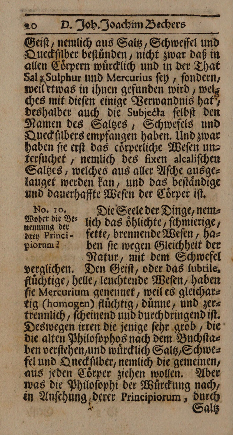 Geiſt, nemlich aus Saltz, Schweffel und QDuedfilber beftünden ‚ nicht zwar daß in allen Coͤrpern würdlich und in der That Sal x Sulphur und Mercurius ſey, fondern, weil etwas in ihnen gefunden wird , welz ches mit diefen einige Werwandnis haft, veshalber auch die Subjedta ſelbſt den Namen des Saltzes, Schwefel und Duedfilbers empfangen haben. Und zwar haben fie erſt das cörperliche Weſen un rerſuchet, nemlich des fixen alcalifchen Saltzes, welches aus aller Aſche ausge— lauget werden kan, und das beſtaͤndige And dauerhaffte Weſen der Coͤrper iſt. N hen Fe⸗ lich das oͤhlichte, ſchmierige, Bi Peinei- fette, brennende Weſen, ha⸗ piorum? - ben fie wegen Gleichheit der 3 Natur, mit dem Schwefel verglichen. Den Geiſt, oder dag fubtile, flüchtige, heile, Teuchtende Weſen, haben fie Mercurium genennef, weil es gleicharz fig (homogen) flüchfig , Dünne, und zer⸗ trennlich , ſcheinend und durchdringend iſt. Deswegen irren Die jenige ſehr grob, Die die alten Philofophos nach dem Buchſta⸗ ben verftehen,und würdlich Saltz, Schwe⸗ fel und Qneckſilber, nemlich die gemeinen, ‚aus jeden Eörper ziehen wollen. Aber was die Philofophi der Würdung nad, in Anfehung derer Principiorum 5 en