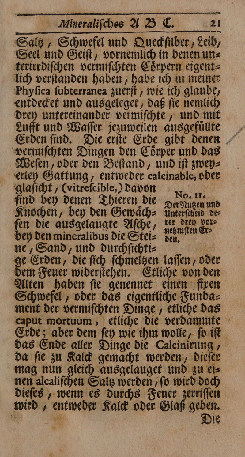 Sale, Schwefel und Quedfilber,, Leib, Seel und Geift, vornemlich in Denen une terirrdiſchen vermifchten Coͤrpern eigent⸗ lich verſtanden haben, habe ich in meiner Phyfica fubterranea zuerft , mie ich glaube, entdeder und ausgeleget, Daß fie nemlich drey untereinander vermiſchte, und mit Lufft und Waſſer jezuweilen ausgefuͤllte vermiſchten Dingen den Coͤrper und das Weſen / oder den Beſtand, und iſt zwey⸗ erley Gattung, entweder calcinable, oder glaſicht, (vitreſcible,) davon find bey denen Thieren die a n Knochen, bey Den Gewaͤch⸗ Ynterfheid de⸗ fen die ausgelaugte Aſche, Ni una bey Denmineralibus die Stei⸗ pen, ne, Sand, und durchſichti⸗ | ge Erden, die fich fehmelsen laſſen, oder dem Feuer wideriichen. Etliche von den Alten haben fie genennet einen fixen Schwefel , oder das eigentliche Funda⸗ ment der vermifchten Dinge , etliche Das caput mortuum , efliche Die verbammfe Erde; aber dem fey wie ihm wolle, ſo iſt das Ende aller Dinge die Calcinirung , da fie zu Kalck gemacht werden, dieſer mag nun gleich ausgelauget und zu eis nen alcalifchen Sals werden ‚fo wird doch Diefes , wenn es durchs Feuer zerriſſen wird , entweder Kalk oder Glaß — ie Be IE