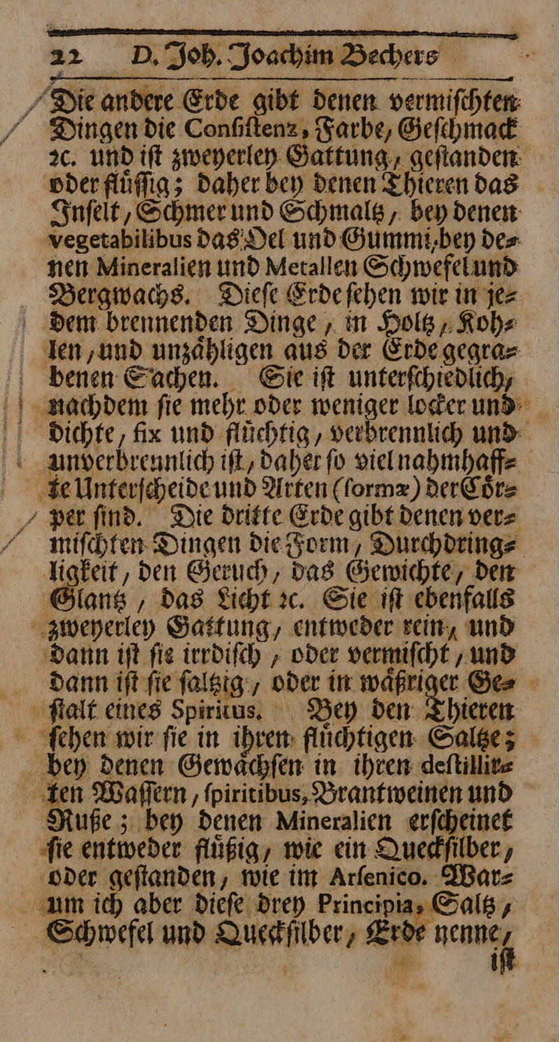 Die andere Erde gibt denen vermifchten Dingen die Confiltenz, Farbe, Geſchmack 2c. und ift zweyerley Gattung, geſtanden vder fluͤſſg; Daher bey denen Thierendas Inſelt, Schmer und Schmals, bey denen vegetabilibus das Oel und Gummi,bey des nen Mineralien und Metallen Schwefelund Bergwachs. Diefe Erdefehen wir in jez dem brennenden Dinge, in Dolß Koh⸗ len, und unzahligen aus der Erde gegra- benen Sachen. Gie ift unterfchiedlich, nachdem fie mehr oder weniger locker und dichte, fix und flüchtig, verhrennlich und Anverbreunlich iſt, daher fo vielnahmhaff⸗ e Unterſcheide und Arten (ſormæ) der Coͤr⸗ /per ſind. Die dritte Erde gibt denen vers miſchten Dingen Die Form, Durchdring⸗ ligkeit, den Geruch, Das Gewichte, den Glantz, das Licht ic. Sie ift ebenfalls zweyerley Gattung, entweder rein, und dann iſt fie irrdiſch, oder vermifcht ‚und dann ift fie ſaltztg, oder in waͤßriger Ge⸗ fait eines Spirius, Bey den Thieren ſchen wir fie in ihren: flüchtigen Saltze; bey denen Gewaͤchſen in. ihren deftillite ‚ten Waflern , fpiritibus, Branfweinenund Ruße; bey denen Mineralien erfcheinet ‚fie entweder fluͤßig, wie ein Quedfilber, ‚oder geflanden, wie im Arfenico. War⸗ am ich aber diefe drey Principias Galß, Schwefel und Quesifilber, Erde [3