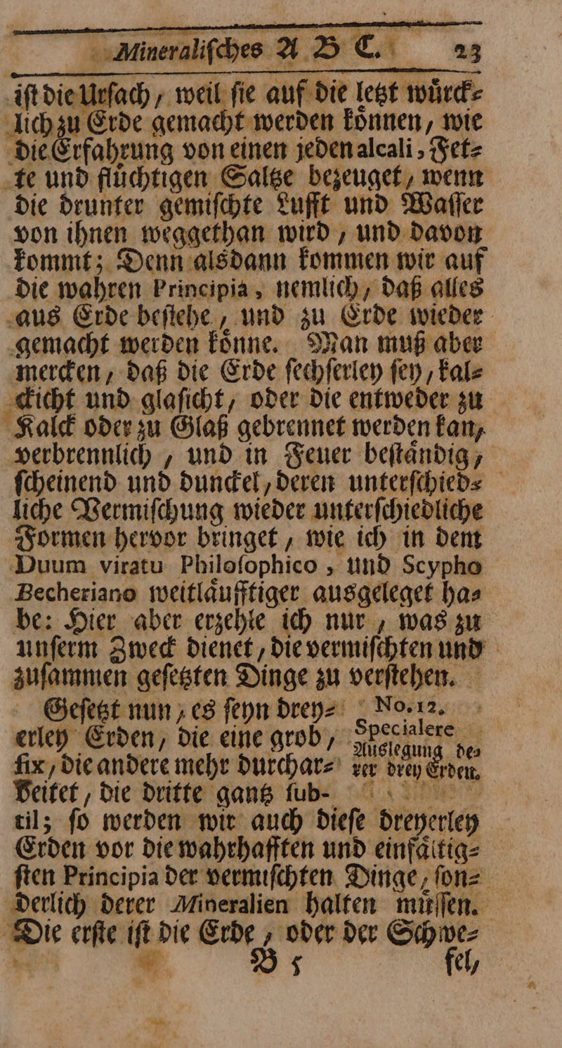 iſt die Urſach, Lo fie auf die lest würde lich zu Erde gemacht werden Tonnen, wie die Erfahrung von einen jedenalcali , etz ‚te und flüchtigen Saltze bezeuget, wenn die drunter gemifchte Lufft und Waller von ihnen weggethan wird , und davon kommt; Denn alsdann kommen wir auf die wahren Principia, nemlich, daß alles ‚aus Erde beſtehe, und zu Erde wieder ‚gemacht werden könne. _ Man muß aber merden, daß die Erde fechferien ſey, kal⸗ ckicht und glaficht, oder Die entweder zu Kalck oder zu Glaß gebrennet werden kan, »erbrennlich , und in euer beftandig, fcheinend und dundel, deren unterfihieds liche Vermiſchung wieder unferfchiedliche Formen hervor bringet, wie ich in dent Duum viratu Philofophico , und Scypho Becheriano weitläufftiger ausgeleget has be: Hier aber erzehte ich nur , was gu unferm Zwed dienet, dievermifchten und aufammen gefesten Dinge zu verftehen. Geſetzt nun ; es ſeyn drey⸗ _ No12. erley Erden / die eine grob, hckanee pe fix, die andere mehr durchar⸗ zer drey Erde, beitet, die dritte ganß fub- I til; fo werden wir auch diefe dreyerley Erden vor diewahrhafften und einfäitig- ften Principia der vermiſchten Dinge, ſon⸗ derlich derer Mineralien halten muͤſſen. Die erfie ift die Erde , oder der Schwe⸗ .. w Ds fel,