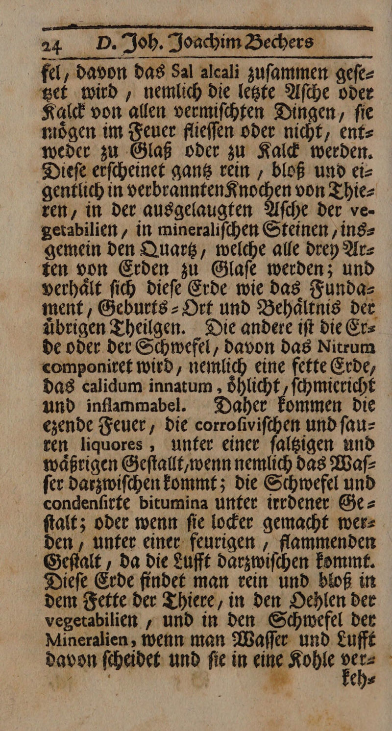 fel, davon Das Sal alcali zuſammen geſe⸗ tzet wird, nemlich Die letzte Aſche vder Kalck von allen vermiſchten Dingen, ſie moͤgen im Feuer flieſſen oder nicht, ent⸗ weder zu Glaß oder zu Kalck werden. Diefe erſcheinet gantz rein, bloß und ei= gentlich in verbrannten Knochen von Thie⸗ ren, in Der ausgelaugten Afche der ve- getabilien , in mineralifchen Steinen ‚ins gemein den Quartz, welche alle drey Ar⸗ sen von Erden zu Glafe werden; und verhalf fich diefe Erde wie das Funda⸗ ment, Geburts⸗Ort und Behalenis der übrigen Theilgen. Die andere ift die Ers de oder der Schwefel, davon Das Nitrum componiret wird, nemlich eine fette Erde, Das calidum innatum oͤhlicht, ſchmiericht und inflammabel.e Daher Fommen_ die ezende Feuer, die corrofivifchen und ſau⸗ ven liquores , unter einer falsigen und wäßrigen Geſtallt, wenn nemlich das Waſ⸗ fer Darzwifchen kommt; die Schwefel und condenfirfe bitumina unter iredener Ge⸗ ſtalt; oder wenn fie loder gemacht mer: Den , unter einer feurigen , flammenden Geſtalt, da die Lufft darzwiſchen kommt. Diefe Erde findet man rein und bloß in dem Fette der Thiere, in den Dehlen dee vegetabilien ; und in den Schmefel der Mineralien , wenn man Wafler und. Lufft davon ſcheidet und fie in eine Kohle we | „as“ | M⸗