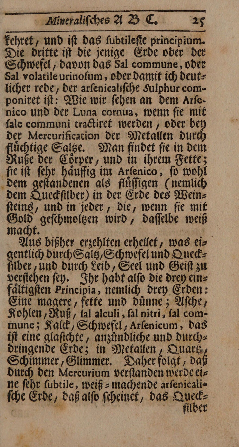 un CET SET — Mineraliſches AD €, 25 kehret, und iſt das ſubtileſte principium. Die dritte iſt die jenige Erde oder der Schwefel, davon das Sal commune, oder Sal volatile urinoſum, oder damit ich deut⸗ licher rede, der arſenicaliſche Sulphur com- ponitet ift: Wie wir fehen an dem Arfe- nico UNd der Luna cornua, wenn fie mit fale communi tradtiret werden , oder bey Der Mercurification Dee Mekallen Durch flüchtige Salge. Man findet fie in dem Ruße Der Corper, und in ihrem Fette; ‚fie ift ſehr haufig im Arfenico, fo wohl ‚dem geftandenen als flüfligen (nemlich dem Queckſilber) in der Erde des Wein fteins, und in jeder , Die, wenn fie mif Dal, geſchmoltzen wird, Daffelbe weiß m acht. Ä Aus bißher erzehlten erheilet, was ei⸗ gentlich durch Saltz, Schwefel und Queck⸗ filber ‚und durch Leib, Seel und Geiſt zu verſtehen ſey. Ihr habt alfo Die drey ein⸗ aͤltigſten Principia, nemlich drey Erden: ine magere, fette und dünne; Aſche, Kohlen, Ruß, fal alculi, ſal nitri, fal com- mune; Kalck, Schwefel, Arſenicum, das iſt eine glaſichte, anzuͤndliche und durch⸗ dringende Erde; in Metallen, Quark, Schimmer, Glimmer. Daher folgt, daß durch den Mercurium verflanden werde eis ne fehr fübtile, weiß » machende arfenicali= ſche Erde, daß alfo ſcheinet, das a | ki en