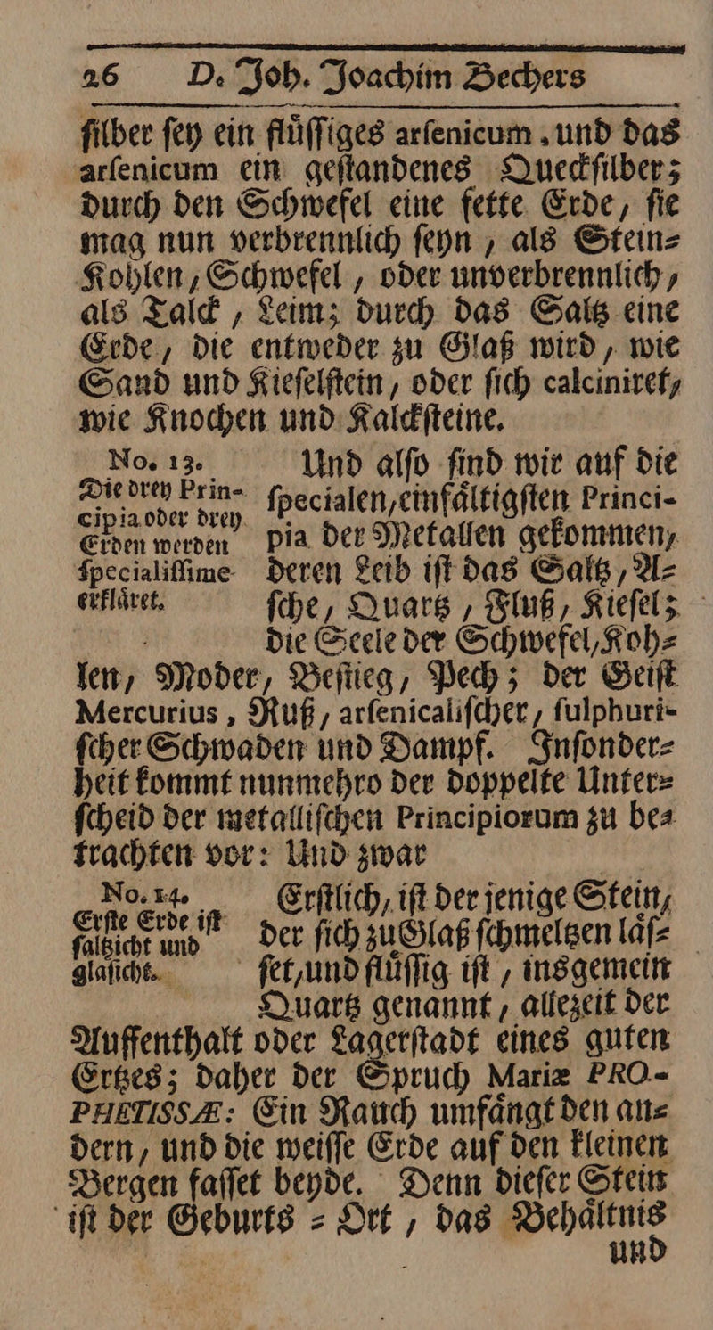 fiber fey ein flüffigeg arfenicum „und das arfenicum ein geitandenes Queckſilber; Durch den Schwefel eine fette. Erde, fie mag nun verbrennlich ſeyn, als Stein⸗ Kohlen, Schwefel , oder unverbrennlich, als Tald , Leim; durch das Saltz eine Erde, Die entweder zu Glaß wird, wie Sand und Kiefelftein,, oder fich calciniref, wie Knochen und Kalditeine, No. 13 Und alfo find wir auf die za br Prin-. fpecialen,einfältigften Princi- ehem werden Pia der Metaͤllen gekommen, fpecialiffime- deren Leib iſt das Saltz, Az erfläret, fche, Quartz, Fluß, Kiefelz — die Seele der Schwefel, Koh⸗ len, Moder, Beſtieg, Pech; der Geiſt Mercurius, Ruß, arſenicaliſcher, ſulphuri- ſcher Schwaden und Dampf. Inſonder⸗ heit kommt nunmehro der doppelte Unter⸗ ſcheid der metalliſchen Principiorum gu be⸗ trachten vor: Und zwar | No.» Erftlich,ift der jenige Stein, un Der fich zuüGlaß ſchmeltzen lüfe giaſicht. fer,undfluflig ift , ins gemein | Quartz genannt allezeit Der Auffenthalt oder Lagerſtadt eines guten Ertzes; Daher Der Spruch Mariæ PRO- PHETISSE: Ein Rauch umfaͤngt den alt= dern, und die meiffe Erde auf den kleinen Bergen faflet beyde. Denn diefer Stets iſt der Geburts = Dr, das Ban