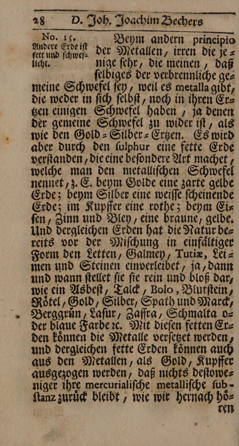 No. 15. Bey andern principio are EEE Der Metallen, —5 die * feet und ſchweſ· MN n, in— je: licht, nige fehr, die meinen, Daß felbiges der verbrennliche ges meine Schwefel ſey, weil es metallagibf, die weder in fi) felbft, noch in ihren Er⸗ gen einigen Schwefel haben , ja denen der gemeine Schwefel zu wider iſt, alg wie den Gold - Silber - Ersen. Es wird aber durch den fulphur eine fette Erde verftanden ‚Die eine befondere Art machet, welche man den mefallifchen Schwefel nennef,z. E. beym Golde eine zarte gelbe Erde; beym Silber eine weiffe fcheinende Erde; im Kupfer eine rothe; beym Eiz fen, Zinn und Bley, eine braune, gelbe, Und dergleichen Erden hat die Natür bes reits vor der Miſchung in einfältiger Form den Zelten, Galmey, Tutiz, Lei= men und Steinen einverleibef, ja, dann und wann fteller fie fie rein und bloß dar, wie ein Asbeft, Talck, Bolo, Blutftein, Motel, Gold, Silber, Spath und Mard, Berggruͤn, Laſur, Zaffra, Schmalta o⸗ der blaue Farbe ꝛc. Mit dieſen fetten Er⸗ den koͤnnen die Metalle verſetzet werden, und dergleichen fette Erden koͤnnen auch aus den Metallen, als Gold, Kupffer ausgesogen werden, Daß nichts deſtowe⸗ niger Ihre mercurialifche metallifche fub- Stanz zuruͤck bleibt, wie wir hernach oe