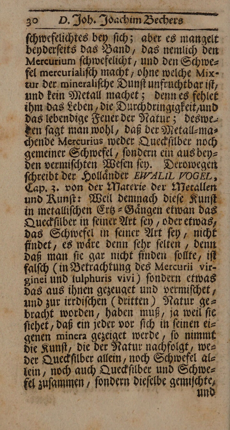 ſchwefelichtes bey ſich; aber es mangelt beyderfeits das Band, Das nemlich den Mercürium ſchwefelicht, und den Schwe⸗ fel mereurialiſch machf ; ohne welche Mix- zur der mineraliſche Dunft unfruchtber if, und kein Metall machet; denn es fehlee ihm das Leben, die Durchdringigkeit, und Das lebendige Feuer der Natur; deswe⸗ n ſagt man wohl, Daß der Metall⸗ma⸗ ende Mercurius weder Quedfilber noch gemeiner Schwefel , fondern ein aug bey⸗ den vermifchten Weſen ſey. Derowegen ſchreibt der Hollandet EWALIL VOGEL, Cap, 3. von der Materie der Metallen und Kunſt: Well demnach diefe Kunſt in metallifchen Erb = Bängen eiwan dag. Dueskfilber in feiner Art ſey, oder etwas, das Schwefel in feiner Art ſey, nicht findet, es ware denn fehr felten , dent. daß man fie gar nicht finden ſollte, ift falſch (in Befrachfung Des Mercurii vir- sinei und fulphuris vivi) fündern etwas Das aus ihnen gezeuget und vermifcher, und zur ierdifchen (Dritten) Natur ge= bracht worden, haben muß, ja weil fie fiehet , daß ein jeder vor fich in feinen ei⸗ genen minera gezeiget werde, ſo nimmt die Kunft, die der Natur nachfolgt, we⸗ der Duedfilber alfein, noch Schwefel Als tein, noch. auch Quedfilber und Schwe⸗ fe zuſammen, fondern Diefelbe gemiſchte