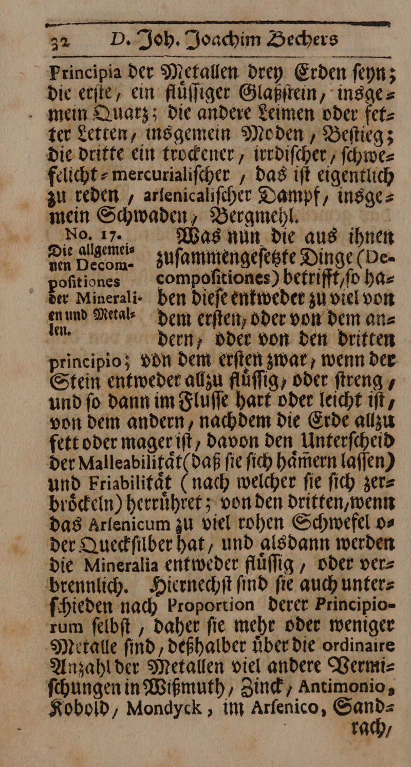 EEE 32 D. Joh. Joachim Bechers Principia der Metallen drey Erden ſeyn; die erſte, ein fluͤſſiger Glaßſtein, insge⸗ mein Quarz; Die andere Leimen oder fet⸗ zer Lerten, insgemein Moden , Beltiegz Die dritte ein trockener, irrdiſcher, ſchwe— felicht mercurialifcher , das ift eigentlich zu reden , arlenicalifcher Dampf, insge= mein Schwaden, Berameh. Eee ET Rage ss cha es Sn Men Decom. zuſammengeſetzte Dinge (De- pofitiones compofitiones) betrifft / ſo ha⸗ der Merali· ben dieſe entweder zu viel von enund Metab dem erſten, oder von dem anz Cr bern; oder von den Driften principio; vdn dem erſten zwar, wenn der Stein entweder alzu fluͤſſig, oder ſtreng, und fo dann im Zlufle hart oder leicht ift, von dem andern, nachdem die Erde allzu fett oder magerift, davon Den Unterfcheid der Malleabiligat(daß fie ſich haͤmern lafjen) und Friabilifät (nach welcher fie fich zer⸗ bröceln) herruͤhret; von den Dritten, wenn das Arlenicum zu viel rohen Schwefel o⸗ der Queckſilber hat, und alsdann werden die Mineralia entweder flüflig , oder ver= brennlih. Hiernechſt find fie auch unters fihieden nad) Proportion derer Principio- rum felbft , Daher fie mehr oder weniger ‚Metalle find, deßhalber uͤber die ordinaire Anzahlder Metallen viel andere Vermi⸗ ſchungen in Wißmuth, Zinck, Antimonio, Koboſd, Mondyck, im Arſenico, a | rach/