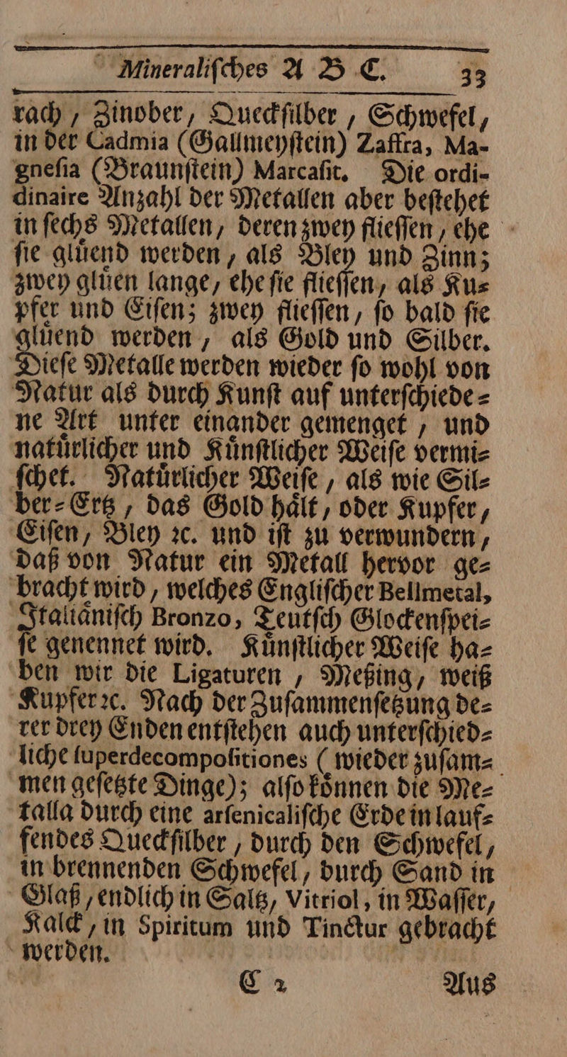 rach, Zinober, Ducdfilber , Schwefel, in der Cadmia (Gallmeyſtein) Zaffra, Ma- gnefia (Braunftein) Marcafit. Die ordi- dinaire Anzahl der Metallen aber beſtehet in ſechs Metallen, deren zwey flieffen, che - fie gluͤend werden, als Bley und Zinn; zwey gluen lange, ehefie flieſſen, als Kus pfer und Eiſen; zwey flieflen, fo bald fie giuend werden, als Gold und Silber, ‚Diefe Metalle werden wieder fo wohl von Natur als durch Kunft auf unterfchiede = ne Art unter einander gemenget , und natuͤrlicher und Künftlicher Weiſe vermi- ſchet. Natuͤrlicher Weiſe, als wie Sil⸗ ber⸗Ertz, das Gold haͤit, oder Kupfer, Eiſen, Bley zc. und iſt zu verwundern, Daß von Natur ein Metall hervor ge= ‚bracht wird, welches Englifcher Bellmetal, Itallaͤniſch Bronzo, Teutſch Glodenfpei- fe genennet wird. Künftlicher Weiſe ha— ben wir die Ligaturen , Mefing, weiß ‚Kupfer:c. Nach der Zuſammenſetzung de⸗ rer drey Enden entſtehen auch unterfchied- liche uperdecompoßitiones ( wieder zuſam⸗ men gefeste Dinge); alfofönnen die Me- talla durch eine arfenicalifcehe Erde in lauf⸗ fendes Queckſilber, durch den Schwefel, in brennenden Schwefel, durch Sand in Glaß/endlich in Saltz, Vitriol, in Waſſer, Kalck, in Spiritum und Tinctur gebracht werden. | C2 Aus