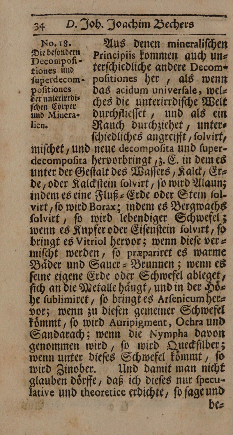 ee EEE ——— — ————— 34 D. Joh. Joachim Bechers No.18. . Aus denen mineraliſchen ee Prineipüis Eommen auch ün⸗ tiones md Ferfchiedliche andere Decom« {uperdecom- pofitiones ber , als. went —— ——————— ne ches die unterirrdiſche Welt ir durchflieſſet, und als ein lien Rauch durchziehet, unters i ſchiedliches angreift ‚ ſolvirt, miſchet, und neue decompofta und fuper- decompofita hyervorbringt ‚3. E. in dem es unter der Geftalt des Waſſers, Kalck, Er- de ‚oder Kalditein ſolvirt, ſo wird Alaun; indem es eine Fluß⸗Erde oder Stein fol- virt, ſo wird Borax; indem es Bergwachs ſolvirt, ſo wird lebendiger Schwefel; wenn es Kupfer oder Eiſenſtein ſolvirt, ſo bringt es Vitriol hervor; wenn dieſe ver⸗ miſcht werden, ſo pr&amp;pariret es warme Hader und Sauer-Brunnen; wenn es feine eigene Erde oder Schwefel ablegek, fi) an die Metalle hängt, und in der Hoͤ⸗ he ſublimiret, fo bringt es Arfenicumhere vor; wenn zu Diefen gemeiner Schwefel koͤmmt, fo wird Auripigment, Ochra und ‚Sandarach; wenn Die Nympha Davon genommen wird, fo wird Queckſilber; wenn unter Diefes Schwefel koͤmmt, ſo wird Zinober. Und Damit man nicht glauben Dörffe, daß ic) Diefes nur fpecu- lative und theoretice grdichfe, fo fageund —— } be⸗