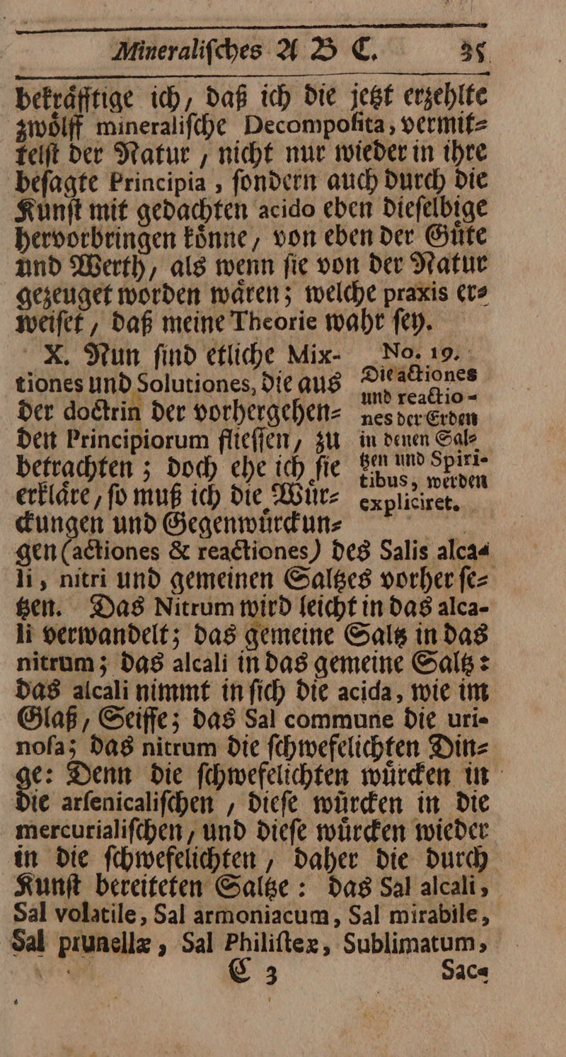 ernennen ng sn Minerlfihes AD CE. 35 befräfftige ich, daß ich Die jest erzehlte ziwölff mineralifihe Decompofita,, vermit⸗ teift der Natur , nicht nur wieder in ihre befagte Principia , fondern auch Durch die Kunft mit gedachten acido eben Diefelbige hervorbringen könne, von eben Der Gute and Werth, als wenn fie von der Natur gezeuger worden waren; welche praxis er⸗ weiſet, daß meine Theorie wahr fey. X. Nun find etliche Mix- _No. 19. tiones Und Solutiones, Die aus ei ph der dodtrin der vorhergchet- nesvereren dent Principiorum flieſſen, zu in denen Salz betrachten ; doch che ich fie SE) Spirr erkläre, fo muß ich Die Witz cxplieiret, ckungen und Gegenwürfuns RE gen (adtiones &amp; readtiones) des Salis alca« li, nitri und gemeinen Saltzes vorher ſe⸗ gen. Das Nitrum wird leicht in das alca- li verwandelt; Das gemeine Saltz in dag nitrum; das alcali in dag gemeine Saltz: das alcali nimmt in fich Die acida, wie im Glaß, Seife; das Sal commune die uri« noſa; das nitrum Die fehmwefelichten Din⸗ ge: Denn die fehmefelichten würden in Die arfenicalifchen , Diefe würden in die mercurialifchen, und dieſe würden wieder in die fchmwefelichten , daher die durch Kunft bereiteten Saltze: das Sal alcali, Sal volatile, Sal armoniacum, Sal mirabile , Sal prunellæ Sal Philiftex, Sublimatum;