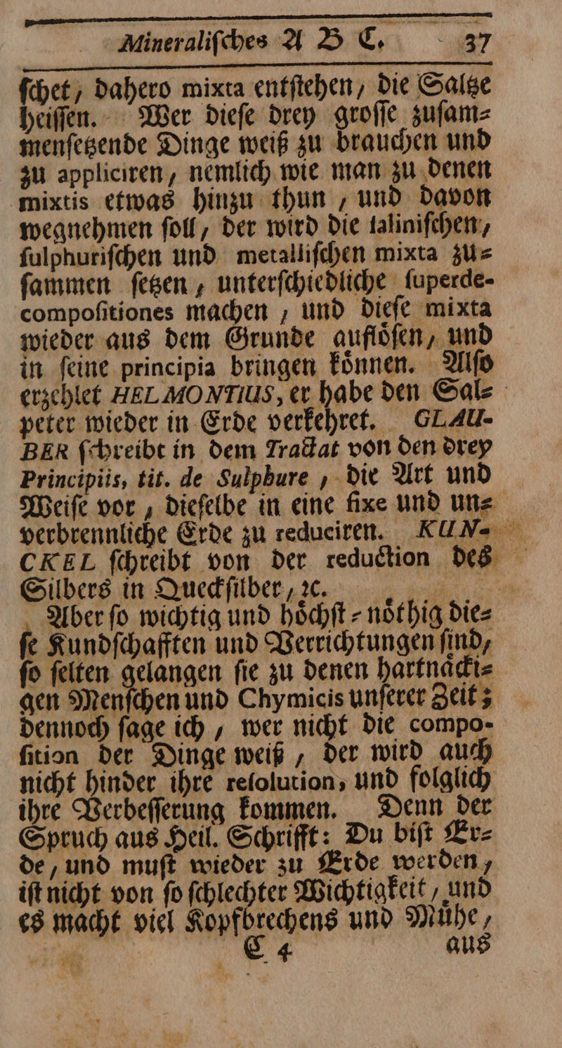 IRRENRR 6 ha An rn Ku Annan a. 2 ſchet, Dahero mixta entftehen, Die Saltze heiffen. Wer dieſe drey groſſe zuſam⸗ menſetzende Dinge weiß zu brauchen und zu appliciren, nemlich wie man zu denen mixtis etwas hinzu thun, und Davon wegnehmen foll, Der wird die talinifchen, fulphurifchen und metallifchen mixta zu⸗ ſammen fesen , unterfihiedliche fuperde- compofitiones machen , und Diefe mixta wieder aus dem Grunde auflöfen, und in feine principia bringen Fünnen. Alſo erzchlet HELMONTIUS, er. habe den Sal⸗ peter wieder in Erde verkehret. GLAU- BER ſchreibt in dem Tradat von den drey Principiis, tit. de Sulphure , die Art und Weiſe vor, diefelbe in eine fixe und un⸗ verbrennliche Erde zu redueiren. KUN CKEL fihreibt von der. reduction des Silbers in Queckſilber zꝛc. ‚Aber fo wichtig und höchft - noͤt hig die⸗ fe Kundfchafften und Berrichtungen find, fo felten gelangen fie zu denen hartnaͤcki⸗ gen Menfchen und Chymicis unferer Zeitz Dennoch fage ich , wer nicht Die compo- fition der Dinge weiß , der wird auch nicht hinder_ihre refolution, und folglich ihre Verbeſſerung kommen. Denn der Spruch aus Heil. Schrifft: Du biſt Er⸗ de, und muſt wieder zu Erde werden, iſt nicht von fo fchlechter Wichtigkeit , und es macht viel Kopfbrechens und Mühe, * 84 aus