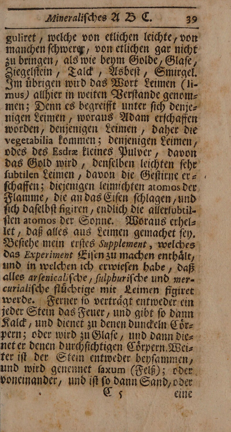 guliref , welche von eflichen leichte, von manchen fhwerge, von etlichen gar nicht zu bringen, als wie beym Golde, Glaſe, Ziegelſtein, Talck, Asbeſt, Smirgel. Im übrigen wird das Wort Leimen (li- mus) allhier in weiten Berftande genom= ‚men; Denn c8 begreift unter fich denje⸗ nigen Leimen, woraus Adam erfchaffen worden, denjenigen Leimen, Daher die vegetabilia fonımen; denjenigen Keimen, fubtilen Leimen , Davon die. Geſtirne er= ſten atomos der Sonne. Woraus erhel⸗ let, Daß alles aus Leimen gemachet ſey. Beſiehe mein erſtes Supplement , welches werde. Ferner fo vertraͤgt entweder ein Kald , und diene zu denen dunckein Chr: net er Denen Durchfichtigen Cörpern Weiz ter ft der Stein entweder beyfammen, eine 2.7 -