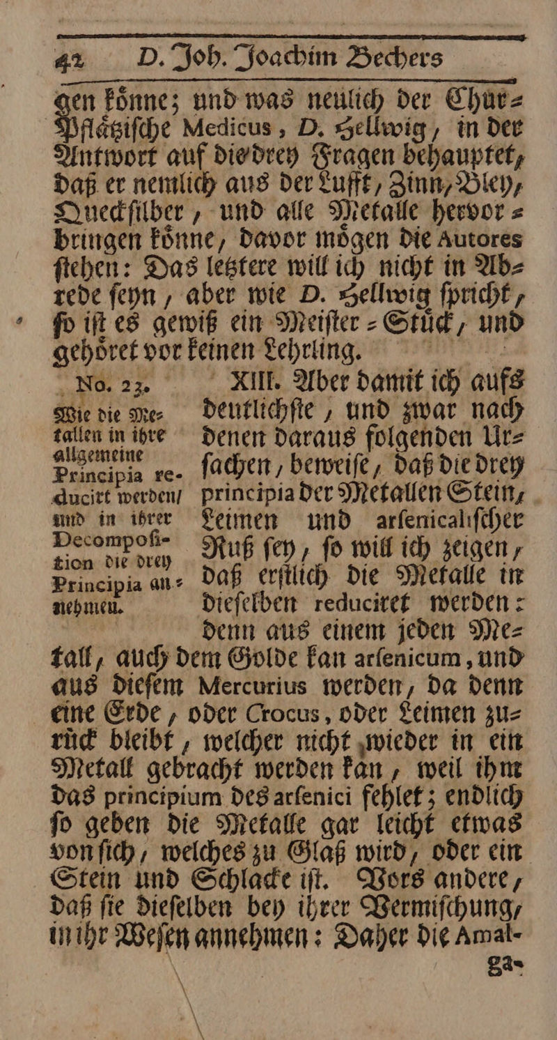 gen koͤnne; und was neulich der Chüt= Pflaͤtziſche Medicus, D. Sellwig, in Dee Antwort auf die drey Fragen behauptet, Daß er. nemlich aus der Lufft, Zinn, Bley, Queckſilher, und alle Metalle hervor⸗ bringen könne, Davor mögen Die Autores fieben: Das letztere will ich nicht in Ab⸗ rede ſeyn, aber wie D. Sellwig ſpricht, fo iſt e5 gewiß ein Meifter -Srüd, und gehoͤret por feinen Lehrling. H ‚No.23>. XI. Aber damit ich aufg Wie die Me⸗deutlichſte, und zwar nad) nn denen Daraus folgenden Urs Rune re- ſachen, beweife, daß die drey Aucitt werdeny principia der Metallen Stein, md in ihrer Leimen und arfenicalıfcher Den Ruß fen, fo mit ich zeigen, Principia an⸗ daß erſtlich Die Mefalle in nehmen dieſelben reduciret werden: | denn aus einem jeden Mes Tall, auch dem Golde Fan arfenicum , und aus Diefem Mercurius werden, da denn eine Erde , oder Crocus , oder Leimen zu⸗ rück bleibt , welcher nicht ‚wieder in ein Metall gebracht werden fan, weil ihm das principium Des arfenici fehlet; endlich fo geben die Metalle gar leicht etwas vonfich, welches zu Glaß wird, oder ein. Stein und Schlade ii. Vors andere, dap fie diefelben bey ihrer Bermifchung, in ihr Weſen annehmen: Daher Die Amal- \ | 8a⸗ AN