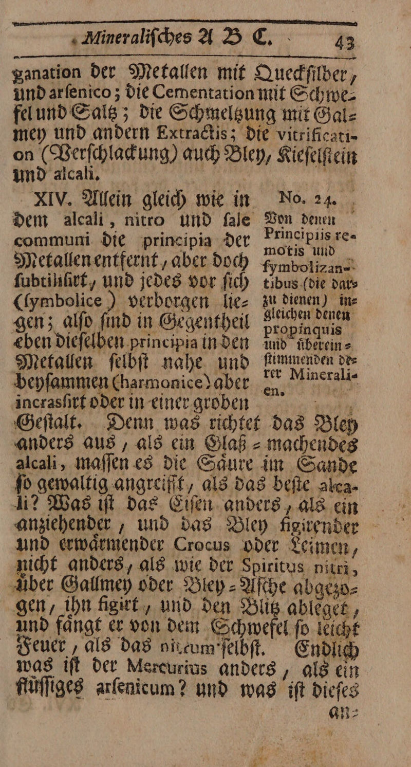 Minrifhes ABC. 1 ganation Der Metallen mit Queckſilber, und arfenico ; Die Cementation mit Schwe⸗ felund Gals ; die Schmelgung mit Gal- mey und andern Extradtis; Die vitrificati= und alcali. XIXIV. Allein gleich wie in communi. die principia Der Spetallenentfernt ‚aber doch ſubtiuſirt, und jedes vor fic) (fymbolice 2 verborgen lie⸗ gen; alfo find in Gegentheil «ben diefelben principia inden No. 24 f Don denen Principiis {Ca motis und _ fymbolizan=- tibus.(die dates zu dienen) in⸗ gleichen denen: propinquis and übereins flimmenvden dee _ Metallen felbit nahe, und fnmenden des beyfammen CharmoniceYaber Se —— incrasſirt oder in einer groben 2 Geſtalt. Denn was richtet das Bley anders aus , als cin Glaß⸗ machendes alcali, maſſen es die Säure im Sande fo gewaltig angreifit, ald das befie alca- 4? Was ut das Eiſen anders, als ein und erwaͤrmender Crocus oder Leimen, nicht anders, ald wie der Spiritus nitri, ‚Aber Gallmey oder Bley⸗Aſche abgrso- gen, ihn. ſigirt, und den Blitz ableget, und fange er von dem Gchwefel fo. leicht euer , ald das nircum’feibft. Endlich was ift Der Mercurius anders , als ein flüſſiges arfenicum? und was ift diefes 3 n⸗