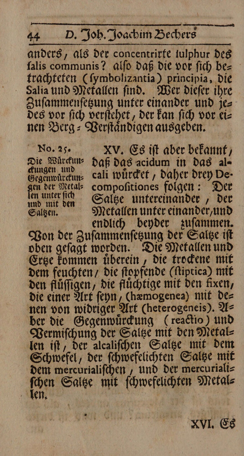 anders, als Der concentrirfe {ulphur deg falis communis? alfo daß die vor fi) bes trachtefen Cfymbolizantia) principia, Die - Salia und Metallen find. Wer diefer ihre Zufammenfesung unter einander und je= Des vor fich verſtehet, Der Fan fich vor ei⸗ nen Berg: Werftändigenausgeben. No. 25. XV. Es ift aber bekannt) Dit — daß das acidum in das al⸗ — cali wuͤrcket, Daher drey De- gen der Metal compofitiones folgen: Der NT, IR Salse untereinander , der Saltzen. Metallen unter einander, und endlich beyder zuſammen. Bon der Zuſammenſetzung der Saltze iſt oben geſagt worden. Die Metallen und Ertze kommen uͤberein, die trockene mit dem feuchten / die ſtopfende (ſtiptica) mit den fluͤſſigen, die fluͤchtige mit den fixen, die einer Art fepn, (hzmogenea) mit de⸗ nen von widriger Art Cheterogeneis). A⸗ ber die Gegenwürdung (readtio) und Bermifchung der Saltze mit den Metal⸗ len ift, der alcalifchen Galse mit dem ‚Schwefel, der fehmefelichten Saltze mit dem mercurialifchen , und Der mercurialt= vom Saltze mit ſchwefelichten Metal XVI. Es