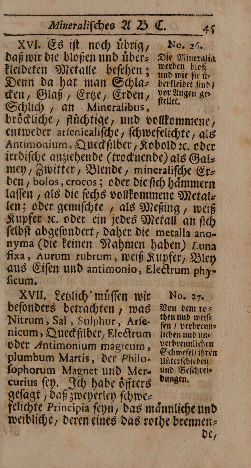 xVI. Es iſt noch übrig, daß wir die bloßen und uͤber⸗ kleideten Metalle beſehen; Die Mineralix werden bloß und wie fie ti berfleidet find} vor Augen ge⸗ ftellet. Schlich, an Mineralibus, Ä brödliche , flüchtige, und vollkommene, entweder arfenicahfche , ſchwefelichte, aig Antimonium, Duedfilber , Kobold ic, oder irrdiſche anziehende (trocknende) als Gals mey, Zwitter, Blende, mineraliſche Er⸗ den, bolos, crocos; oder die ſich haͤmmern laſſen, als die ſechs vollkommene Metal—⸗ len; oder gemiſchte, als Meßing, weiß Kupfer ꝛc. oder ein jedes Metall an fich felbft abgefondert, daher Die metalla ano- nyma (Die feinen Nahmen haben) Zuna ficum. | XVII. Lestich' müffen wir befonders betrachten , was Nitrum, Sal , Sulphur, Arfe- oder Antimonium magicum, 'plumbum Martis, Der Philo- fophorum Magnet und Mers eurius ſey. Ich habe öfters ES daß zweyerley ſchwe⸗ N 04:2 70 Don dem ro⸗ then und weils fen / verbrenns lichen und ums verbrennlichen Schwefel / ihren Unterſchieden und Beſchrei⸗ dungen. De,