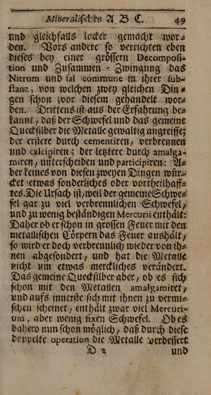und gleichfalls locker gemacht wor⸗ den. Wors andere ſo verrichten eben dieſes bey einer groͤſſern Pecompoſi- tion und Zuſammen - Zwingung Das Nitrum und fal commune in ihrer ſub⸗ ftanz , won welchen zwey gleichen Din⸗ ‚gen Thor wor dieſem gehandelt: wor⸗ den. Drittens iſt aus der Erfahrung bea Tannt, daß der Schwefel und das gemeine Queckſilber die Metalle gewaltig angreiffe; Der erftere Durch cementiren, verbrennen und calcigiren; der letztere durch amalga- ‚miren , unterfcheiden und participiren: A⸗ ber keines von dieſen zweyen Dingen würs ‚et etwas ſonderliches oder vortheilhaff⸗ tes. Die Urſach iſt, weil der gemeine Schwe⸗ fel gar zu viel verbrennlichen Schwefel, und su wenig beſtaͤndigen Mercuriicnthälf: Daher ob erfchon in geoffen Feuer mir den metalliſchen Görpern das Feuer aushält; fo wird er doch verbrennlich wieder von ih⸗ nen abgeſondert, und hat die Metalle richt um etwas merdliches verändert. Das gemeine Quedfilberaber, ob «8 fich ſchon mit den Metallen amalgamiref; End aufs innerſte ſich mit ihnen zu vermi⸗ ſchen ſcheinet, enthält zwar vicl-Mercuri» um , aber wenig fixen Schwefel. Obes dahero nun fchon möglich , DaB durch Diefe doppelte operation Die Metalle verbeſſert Dr und