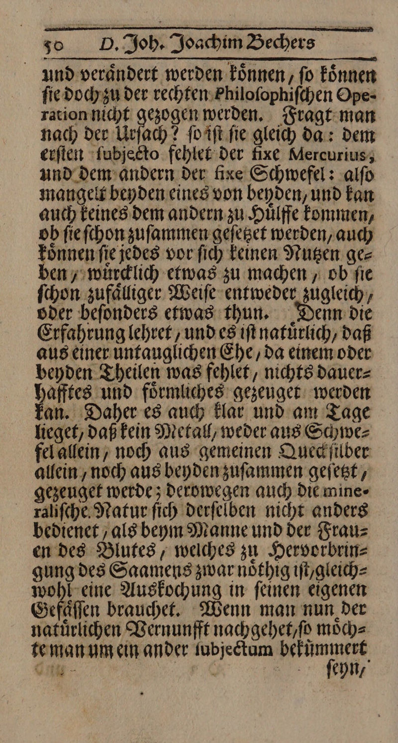 und veraͤndert werden koͤnnen, ſo koͤnnen ſie doch zu der rechten iloſophiſchen Ope- ration nicht gezogen werden. Fragt man nach der Urſach? ſo iſt ſie gleich da: dem erſten ſubjecto fehlet der fixe Mercurius, und dem andern der fixe Schwefel: alſo mangelt beyden eines von beyden, und kan auch keines dem andern zu Huͤlffe kommen, ob ſie ſchon zuſammen geſetzet werden, auch koͤnnen ſie jedes vor ſich keinen Nutzen ger ben / wuͤrcklich etwas zu machen „ ob fie fchon zufaͤlliger Weife entweder zugleich, oder befonders etwas thun. Denn: die Erfahrung lehrer und es ift natuͤrlich, daß aus einer üuntauglichen Ehe, da einem oder beyden Theilen was fehlet, nichts dauer⸗ hafftes und foͤrmliches gezeuget werden kan. Daher es auch klar und am Tage lieget, daß kein Metall; weder aus Schwe⸗ felalfein; noch aus gemeinen Queckſilber allein ‚noch aus beyden zuſammen geſetzt, gezeuget werde ; derowegen auch Die mine⸗ raliſche Natur ſich derſelben nicht anders bedienet als beym Manne und der Frau⸗ en des Blutes, welches zu Hervorbrin⸗ gung des Saamens zwar noͤthig iſt/ gleich⸗ —2 Auskochung in ſeinen eigenen Gefaͤſſen brauchet. Wenn man nun der natuͤrlichen Vernunfft nachgehet, ſo moͤch⸗ te man um ein ander ſubjectum er Ge - i al eyn, *
