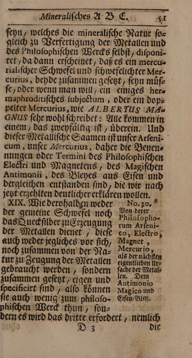 Mineraifbes ABC, st ſeyn, welches die mineralifche Natur for gleich zu Werfertigung der: Metallenund des Philofophifchen Wercks felbft, difponi- ret, da dann erfcheinet, Daßes ein mercu⸗ rialiſcher Schwefel und ſchwefelichter Mer- curius , beyde zuſammen geſetzt, ſeyn muͤſs fe,oder wenn man will, ein einiges her⸗ maphroditif(he8 fubjedtum , oder ein dop⸗ pelfce Mercurius, Wie ALBERTUS MAs GNUS ſehr wohlfchreibet : Aue kommen in einem, das zweyfaͤltig iſt, überein. Und dieſer Metalliſche Saamen:iftunferArfeni- cum, unſer Mercurius, daher die Benen⸗ nungen oder Termini des Philöfophifchen Electri und Magnetens, des Magifchen _ Antimonii , Des Bleyes aus: Eiſen und dergleichen entſtanden find, die wir nach jest. erzehlten deutlicher erklaͤren wollen. XIX. Wie derohalben weder No. 0. der gemeine Schwefel noch Phnlafanor das Queckſilber zuErzeugung Arkenie der Metallen dienet, dieſe co, Eledro; auch weder jegliches vor ſich, Magnet, noch zu ſammen von der dꝛa⸗ ieh, fur zu Zeugung der Metallen eigentlichen Ire gebraucht werden, fondern TRChERET DEHa zufammen gefeßteigen und aleinonn, fpecificitt find ‚ualfo koͤnnen Magico und fie auch wenig zum philofo- Eifen- Bien. phifchen Mer tun, fon 0 dern es wird das nn ‚erfordert , — arte 3 |