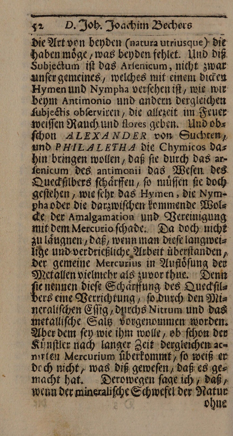 Die Art von beyden (nacura urriusque) Die haben moͤge ‚was beyden fehlet. Und die. Subjedtum iſt das Arfenicum , nicht zwar unſer gemeines, welches mif einen dicken Hymenund Nympha verfehen ift, mie wir beym Antimonio und andeen dergleichen Jubjedtis obſerviren, die alfegeit im Feuer werfen Rauch und flores geben. Und obs fhon ALEXANDER von Suchten, und PHILALETHA die Chymicos das hin bringen wollen, daß fie Durch Das ar- fenicum. des antimonii das Weſen Des. Duedfilbers ſchaͤrffen, fo muͤſſen fie Doch. geſtehen, wie ſehr das Hymen, die Nym- pha oder die darzwiſchen kommende Wol⸗ cke der aAmalgamation und Vereinigung: mit dem Mercurio ſchade. Da doch nicht zu laͤngnen, daß, wenn man dieſe langwei⸗ Ihe und verdrießliche Arbeit uberſtanden, der gemeine Mercurſus in Aufloͤſung der Metallen vielmehr als zuvor thue. Denn — nennen dieſe Schaͤrffung des Queckſil⸗ ers eine Berrichrung , ſo durch den Mi⸗ neralifchen Eſſig durchs Nitrum und das metalliſche Saltz vorgenommen worden: Aber dem ſey wie ihm wolle, ob ſchon den Kuͤnſtler nach langer Zeit dergleichen ac⸗ mirten Mercurium uͤberkommt ſo weiß er doch nicht; was diß geweſen, daß es ge⸗ macht hat. Derowegen ſage ich, daß, wenn der mineraliſche ta is si“ | ohne